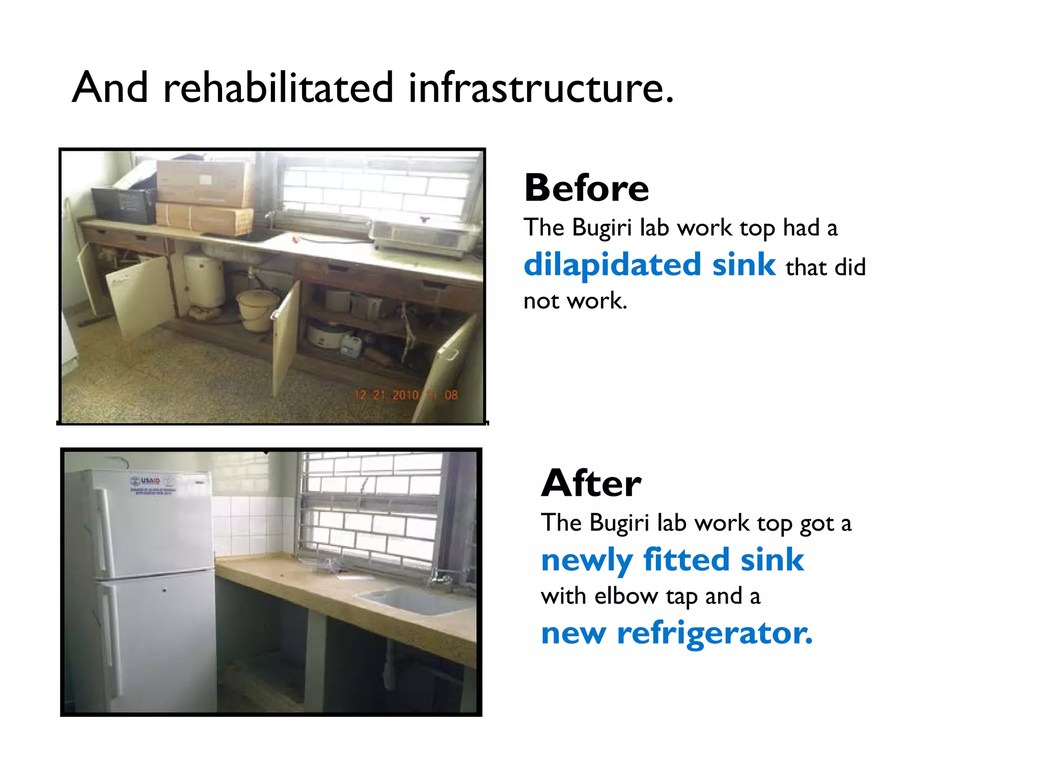 And rehabilitated infrastructure.
Before
The Bugiri lab work top had a
dilapidated sink that did
not work.
After
The Bugiri lab work top got a
newly fitted sink
with elbow tap and a
new refrigerator.
 