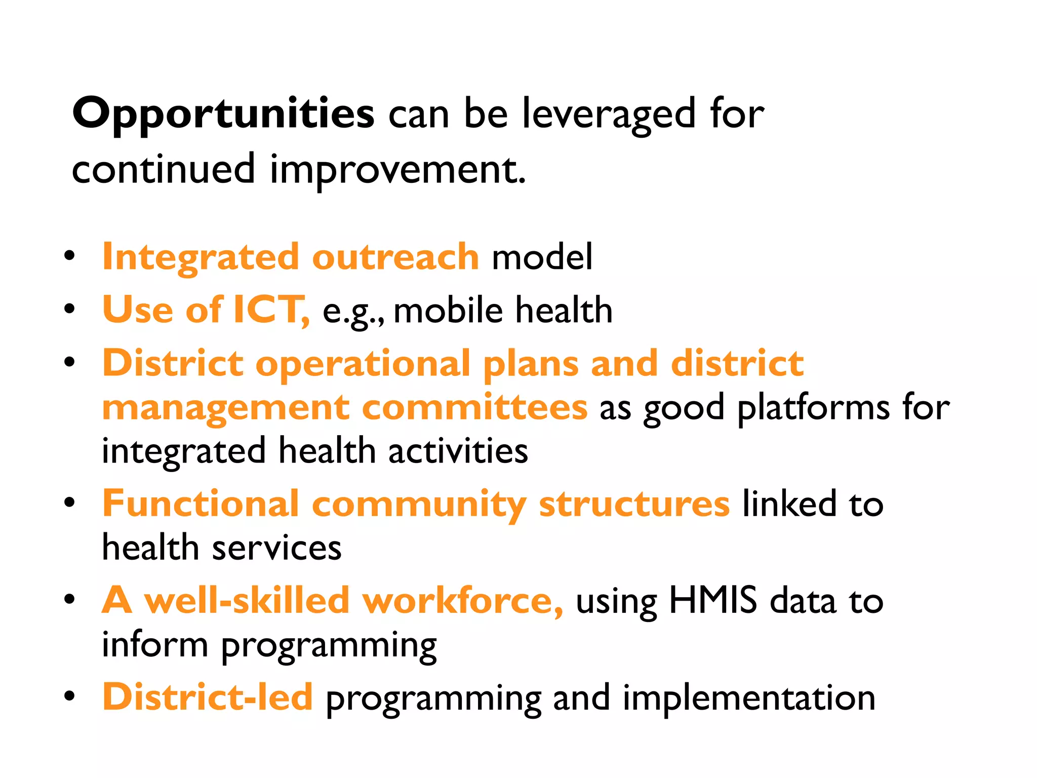 • Integrated outreach model
• Use of ICT, e.g., mobile health
• District operational plans and district
management committees as good platforms for
integrated health activities
• Functional community structures linked to
health services
• A well-skilled workforce, using HMIS data to
inform programming
• District-led programming and implementation
Opportunities can be leveraged for
continued improvement.
 