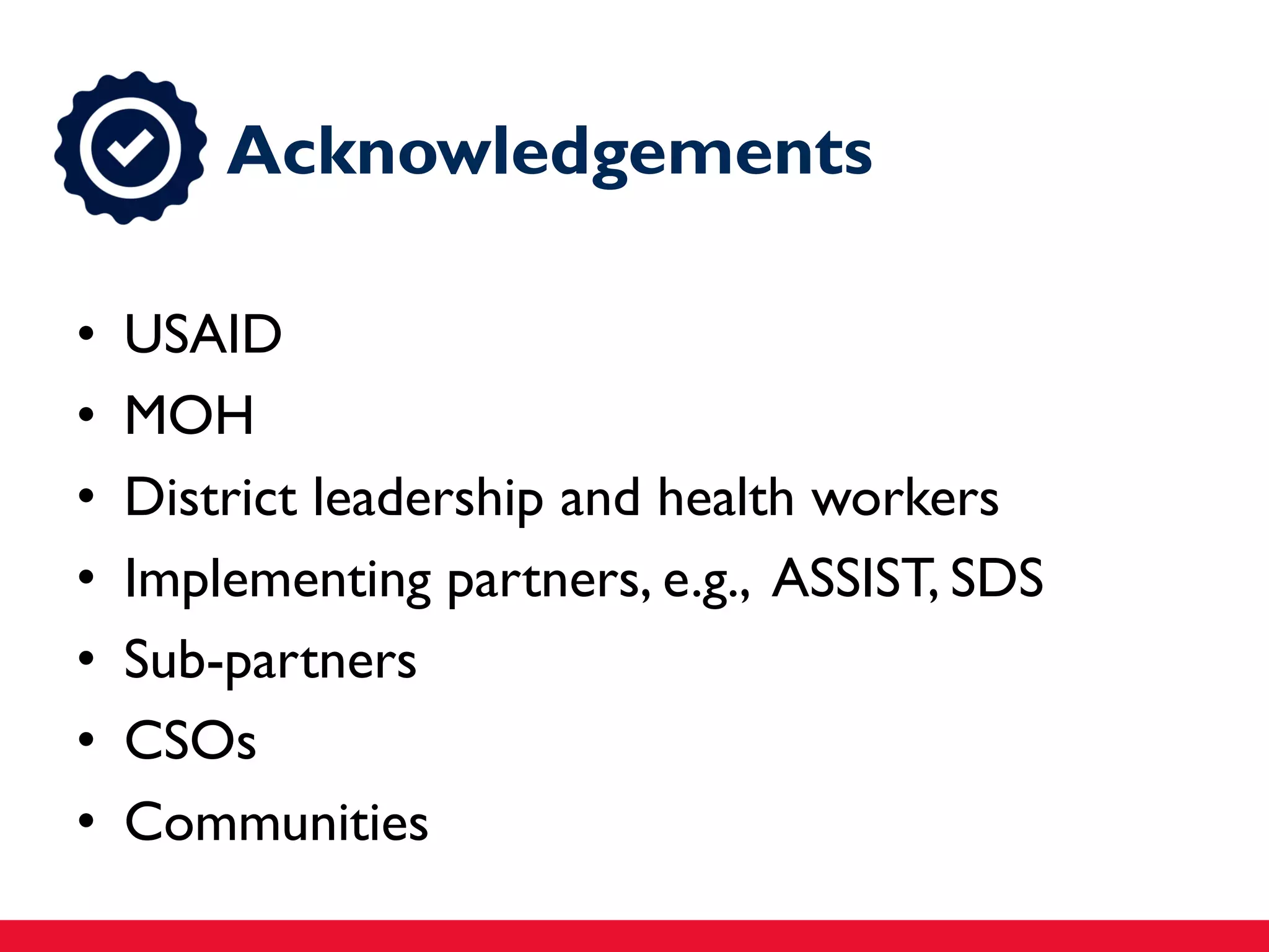 Acknowledgements
• USAID
• MOH
• District leadership and health workers
• Implementing partners, e.g., ASSIST, SDS
• Sub-partners
• CSOs
• Communities
 