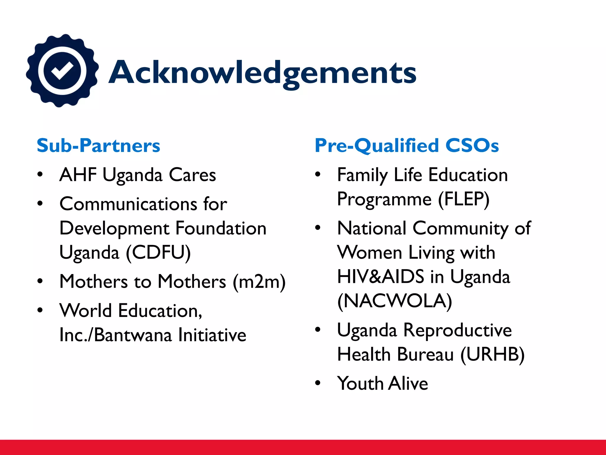 Sub-Partners
• AHF Uganda Cares
• Communications for
Development Foundation
Uganda (CDFU)
• Mothers to Mothers (m2m)
• World Education,
Inc./Bantwana Initiative
Pre-Qualified CSOs
• Family Life Education
Programme (FLEP)
• National Community of
Women Living with
HIV&AIDS in Uganda
(NACWOLA)
• Uganda Reproductive
Health Bureau (URHB)
• Youth Alive
Acknowledgements
 