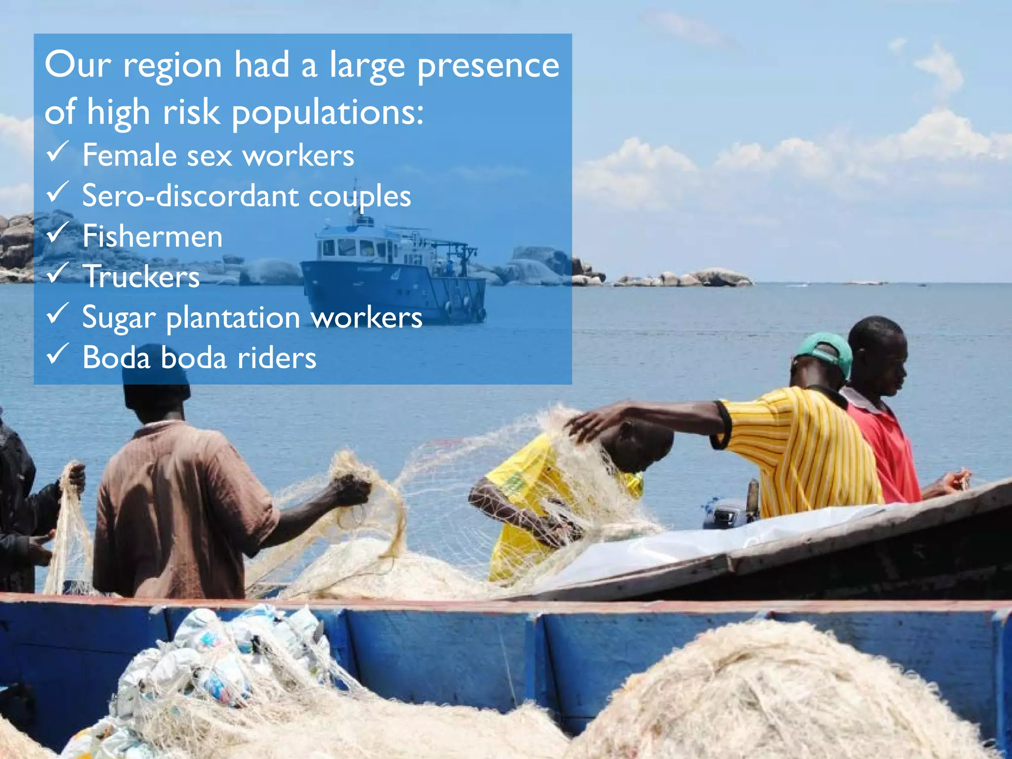 Our region had a large presence
of high risk populations:
 Female sex workers
 Sero-discordant couples
 Fishermen
 Truckers
 Sugar plantation workers
 Boda boda riders
 