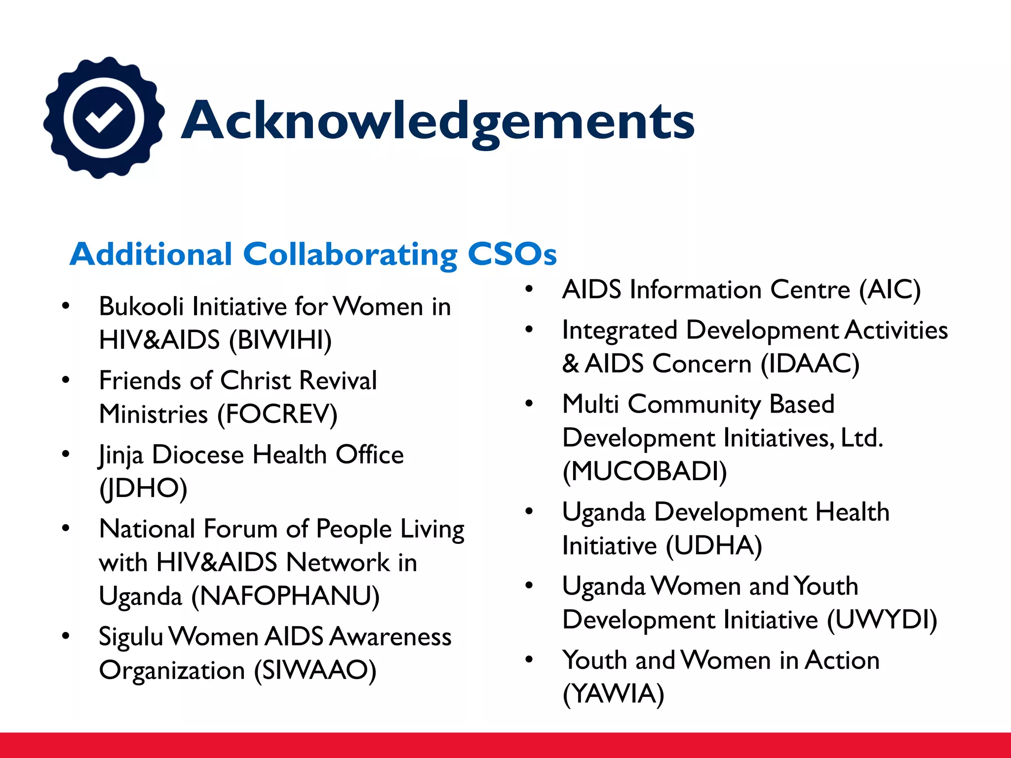 • AIDS Information Centre (AIC)
• Integrated Development Activities
& AIDS Concern (IDAAC)
• Multi Community Based
Development Initiatives, Ltd.
(MUCOBADI)
• Uganda Development Health
Initiative (UDHA)
• UgandaWomen andYouth
Development Initiative (UWYDI)
• Youth andWomen in Action
(YAWIA)
• Bukooli Initiative forWomen in
HIV&AIDS (BIWIHI)
• Friends of Christ Revival
Ministries (FOCREV)
• Jinja Diocese Health Office
(JDHO)
• National Forum of People Living
with HIV&AIDS Network in
Uganda (NAFOPHANU)
• SiguluWomen AIDS Awareness
Organization (SIWAAO)
Acknowledgements
Additional Collaborating CSOs
 