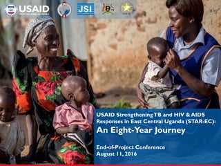 USAID StrengtheningTB and HIV & AIDS
Responses in East Central Uganda (STAR-EC):
An Eight-Year Journey
End-of-Project Conference
August 11, 2016
 