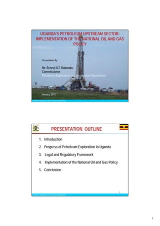 UGANDA’S PETROLEUM UPSTREAM SECTOR:
    IMPLEMENTATION OF THE NATIONAL OIL AND GAS
                     POLICY


             Presentation By


             Mr. Ernest N.T. Rubondo,
             Commissioner
             Petroleum Exploration and Production Department




            January, 2012
                                                                1
Petroleum Exploration and Production Department




                          PRESENTATION OUTLINE

         1. Introduction

         2. Progress of Petroleum Exploration in Uganda

         3. Legal and Regulatory Framework

         4. Implementation of the National Oil and Gas Policy

         5. Conclusion




                                                                2
Petroleum Exploration and Production Department




                                                                    1
 