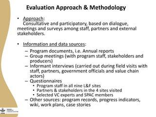 Evaluation Approach & Methodology
• Approach:
Consultative and participatory, based on dialogue,
meetings and surveys among staff, partners and external
stakeholders.
• Information and data sources:
– Program documents, i.e. Annual reports
– Group meetings (with program staff, stakeholders and
producers)
– Informant interviews (carried out during field visits with
staff, partners, government officials and value chain
actors)
– Questionnaires
• Program staff in all nine L&F sites
• Partners & stakeholders in the 4 sites visited
• Selected VC experts and SPAC members
– Other sources: program records, progress indicators,
wiki, work plans, case stories
 