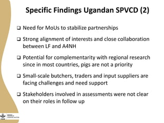Specific Findings Ugandan SPVCD (2)
 Need for MoUs to stabilize partnerships
 Strong alignment of interests and close collaboration
between LF and A4NH
 Potential for complementarity with regional research
since in most countries, pigs are not a priority
 Small-scale butchers, traders and input suppliers are
facing challenges and need support
 Stakeholders involved in assessments were not clear
on their roles in follow up
 