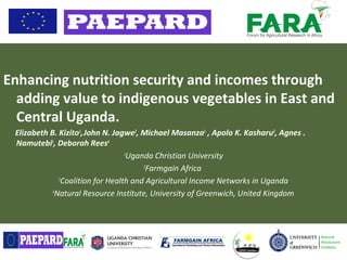 Enhancing nutrition security and incomes through
adding value to indigenous vegetables in East and
Central Uganda.
Elizabeth B. Kizito1
,John N. Jagwe2
, Michael Masanza1
, Apolo K. Kasharu3
, Agnes .
Namutebi1
, Deborah Rees4
1
Uganda Christian University
2
Farmgain Africa
3
Coalition for Health and Agricultural Income Networks in Uganda
4
Natural Resource Institute, University of Greenwich, United Kingdom
 