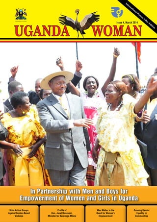 UGANDA WOMAN March 2014 1
Issue 4, March 2014
WOMANUGANDA
THE REPUBLIC OF UGANDA
International W
om
en’s Day Edition
Male Action Groups
Against Gender-Based
Violence
Growing Gender
Equality in
Communities
Profile of
Hon. Janet Museveni,
Minister for Karamoja Affairs
Men Matter in the
Quest for Women’s
Empowerment
In Partnership with Men and Boys for
Empowerment of Women and Girls in Uganda
 