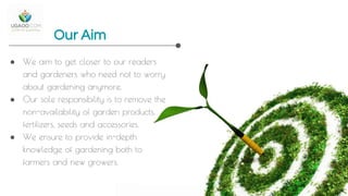 Our Aim
● We aim to get closer to our readers
and gardeners who need not to worry
about gardening anymore.
● Our sole responsibility is to remove the
non-availability of garden products,
fertilizers, seeds and accessories.
● We ensure to provide in-depth
knowledge of gardening both to
farmers and new growers.
 