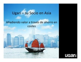 Ugari – su Socio en Asia
Añadiendo valor a través de ahorro en
costes
 