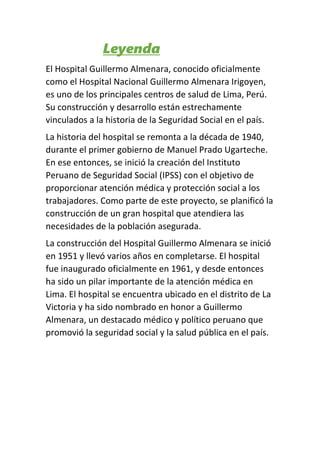 Leyenda
El Hospital Guillermo Almenara, conocido oficialmente
como el Hospital Nacional Guillermo Almenara Irigoyen,
es uno de los principales centros de salud de Lima, Perú.
Su construcción y desarrollo están estrechamente
vinculados a la historia de la Seguridad Social en el país.
La historia del hospital se remonta a la década de 1940,
durante el primer gobierno de Manuel Prado Ugarteche.
En ese entonces, se inició la creación del Instituto
Peruano de Seguridad Social (IPSS) con el objetivo de
proporcionar atención médica y protección social a los
trabajadores. Como parte de este proyecto, se planificó la
construcción de un gran hospital que atendiera las
necesidades de la población asegurada.
La construcción del Hospital Guillermo Almenara se inició
en 1951 y llevó varios años en completarse. El hospital
fue inaugurado oficialmente en 1961, y desde entonces
ha sido un pilar importante de la atención médica en
Lima. El hospital se encuentra ubicado en el distrito de La
Victoria y ha sido nombrado en honor a Guillermo
Almenara, un destacado médico y político peruano que
promovió la seguridad social y la salud pública en el país.
 