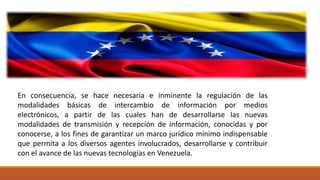 En consecuencia, se hace necesaria e inminente la regulación de las
modalidades básicas de intercambio de información por medios
electrónicos, a partir de las cuales han de desarrollarse las nuevas
modalidades de transmisión y recepción de información, conocidas y por
conocerse, a los fines de garantizar un marco jurídico mínimo indispensable
que permita a los diversos agentes involucrados, desarrollarse y contribuir
con el avance de las nuevas tecnologías en Venezuela.
 