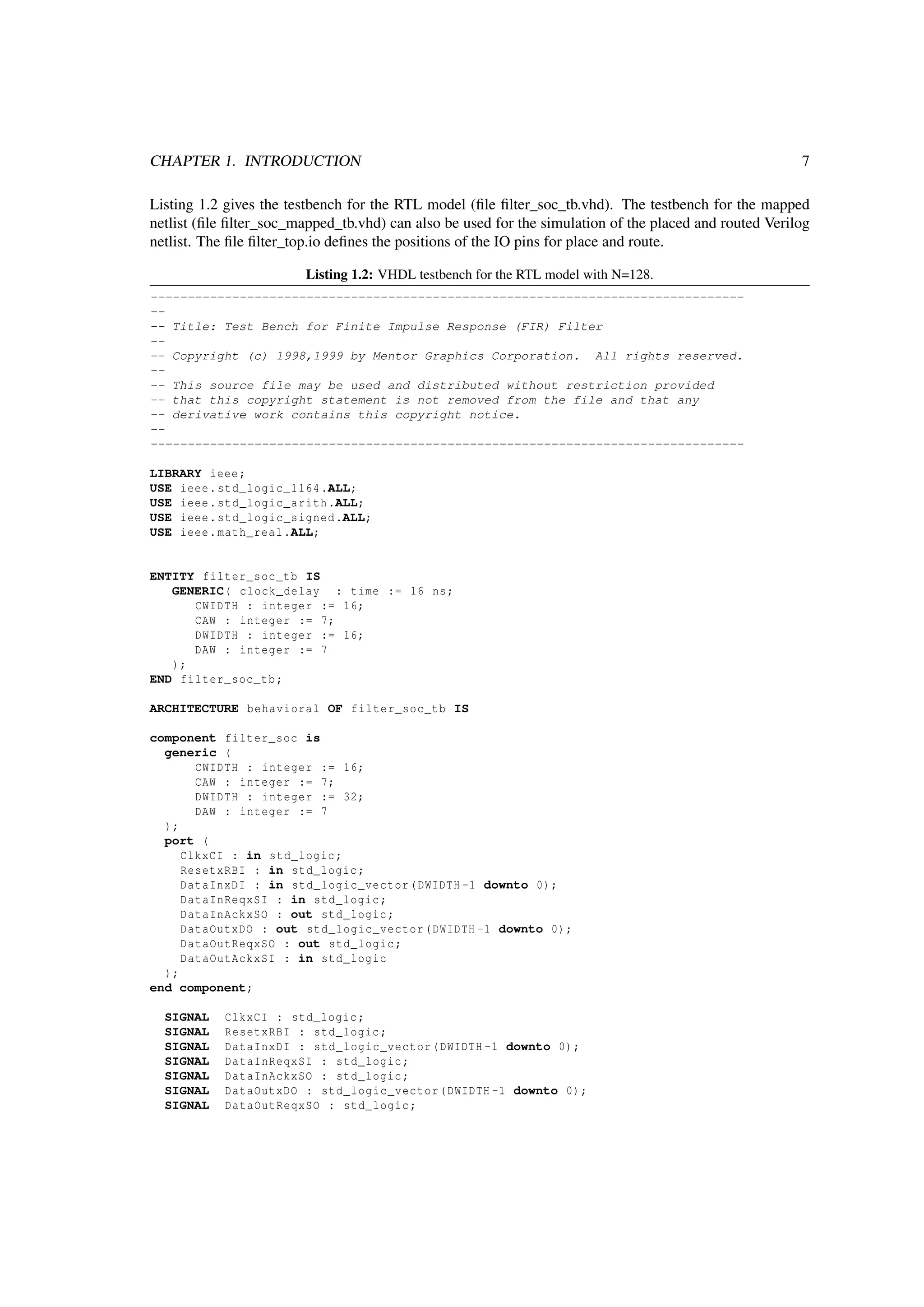 CHAPTER 1. INTRODUCTION 7
Listing 1.2 gives the testbench for the RTL model (ﬁle ﬁlter_soc_tb.vhd). The testbench for the mapped
netlist (ﬁle ﬁlter_soc_mapped_tb.vhd) can also be used for the simulation of the placed and routed Verilog
netlist. The ﬁle ﬁlter_top.io deﬁnes the positions of the IO pins for place and route.
Listing 1.2: VHDL testbench for the RTL model with N=128.
--------------------------------------------------------------------------------
--
-- Title: Test Bench for Finite Impulse Response (FIR) Filter
--
-- Copyright (c) 1998,1999 by Mentor Graphics Corporation. All rights reserved.
--
-- This source file may be used and distributed without restriction provided
-- that this copyright statement is not removed from the file and that any
-- derivative work contains this copyright notice.
--
--------------------------------------------------------------------------------
LIBRARY ieee;
USE ieee.std_logic_1164.ALL;
USE ieee.std_logic_arith.ALL;
USE ieee.std_logic_signed.ALL;
USE ieee.math_real.ALL;
ENTITY filter_soc_tb IS
GENERIC( clock_delay : time := 16 ns;
CWIDTH : integer := 16;
CAW : integer := 7;
DWIDTH : integer := 16;
DAW : integer := 7
);
END filter_soc_tb;
ARCHITECTURE behavioral OF filter_soc_tb IS
component filter_soc is
generic (
CWIDTH : integer := 16;
CAW : integer := 7;
DWIDTH : integer := 32;
DAW : integer := 7
);
port (
ClkxCI : in std_logic;
ResetxRBI : in std_logic;
DataInxDI : in std_logic_vector(DWIDTH -1 downto 0);
DataInReqxSI : in std_logic;
DataInAckxSO : out std_logic;
DataOutxDO : out std_logic_vector(DWIDTH -1 downto 0);
DataOutReqxSO : out std_logic;
DataOutAckxSI : in std_logic
);
end component;
SIGNAL ClkxCI : std_logic;
SIGNAL ResetxRBI : std_logic;
SIGNAL DataInxDI : std_logic_vector(DWIDTH -1 downto 0);
SIGNAL DataInReqxSI : std_logic;
SIGNAL DataInAckxSO : std_logic;
SIGNAL DataOutxDO : std_logic_vector(DWIDTH -1 downto 0);
SIGNAL DataOutReqxSO : std_logic;
 