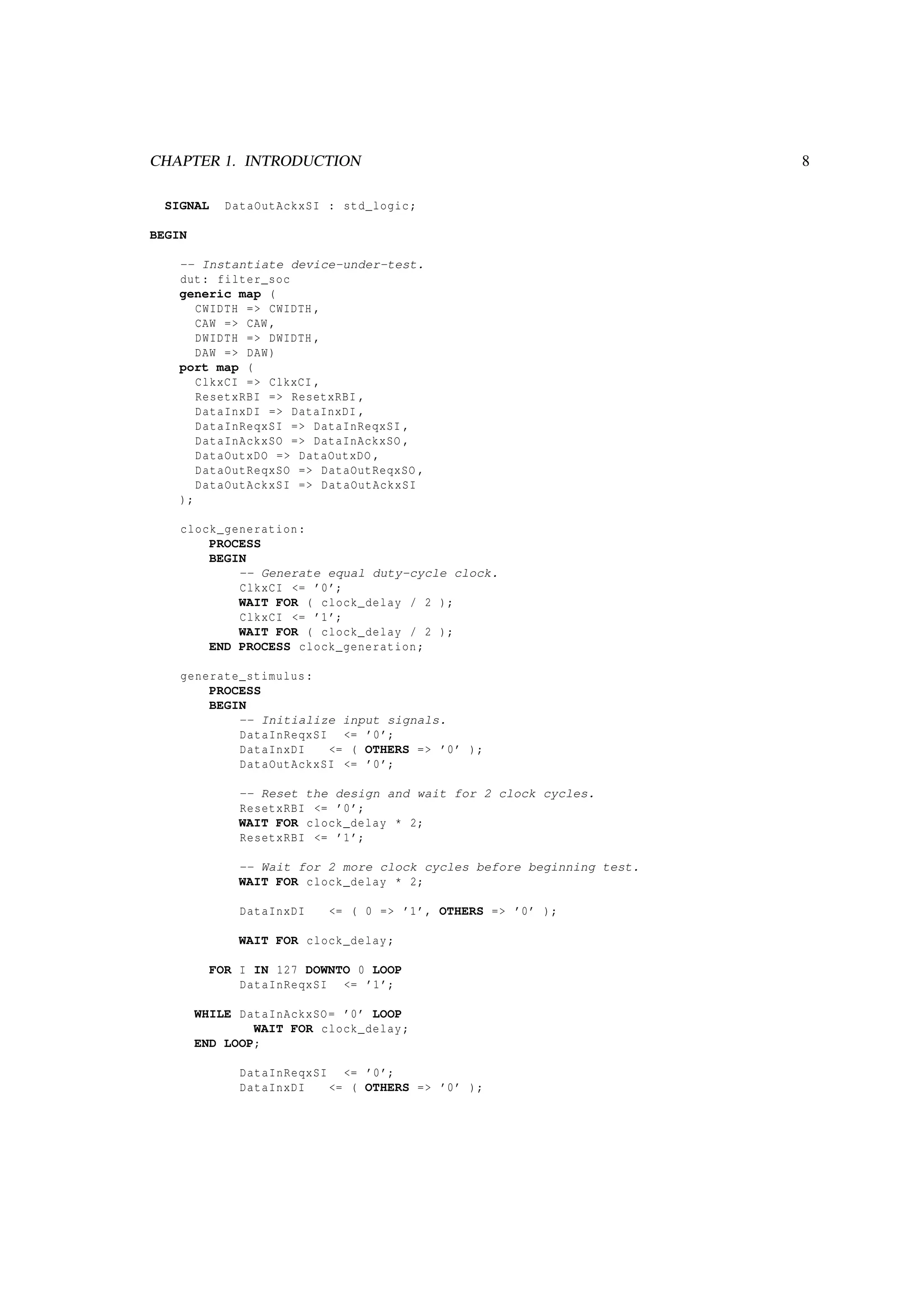 CHAPTER 1. INTRODUCTION 8
SIGNAL DataOutAckxSI : std_logic;
BEGIN
-- Instantiate device-under-test.
dut: filter_soc
generic map (
CWIDTH => CWIDTH ,
CAW => CAW ,
DWIDTH => DWIDTH ,
DAW => DAW)
port map (
ClkxCI => ClkxCI ,
ResetxRBI => ResetxRBI ,
DataInxDI => DataInxDI ,
DataInReqxSI => DataInReqxSI ,
DataInAckxSO => DataInAckxSO ,
DataOutxDO => DataOutxDO ,
DataOutReqxSO => DataOutReqxSO ,
DataOutAckxSI => DataOutAckxSI
);
clock_generation:
PROCESS
BEGIN
-- Generate equal duty-cycle clock.
ClkxCI <= ’0’;
WAIT FOR ( clock_delay / 2 );
ClkxCI <= ’1’;
WAIT FOR ( clock_delay / 2 );
END PROCESS clock_generation;
generate_stimulus:
PROCESS
BEGIN
-- Initialize input signals.
DataInReqxSI <= ’0’;
DataInxDI <= ( OTHERS => ’0’ );
DataOutAckxSI <= ’0’;
-- Reset the design and wait for 2 clock cycles.
ResetxRBI <= ’0’;
WAIT FOR clock_delay * 2;
ResetxRBI <= ’1’;
-- Wait for 2 more clock cycles before beginning test.
WAIT FOR clock_delay * 2;
DataInxDI <= ( 0 => ’1’, OTHERS => ’0’ );
WAIT FOR clock_delay;
FOR I IN 127 DOWNTO 0 LOOP
DataInReqxSI <= ’1’;
WHILE DataInAckxSO= ’0’ LOOP
WAIT FOR clock_delay;
END LOOP;
DataInReqxSI <= ’0’;
DataInxDI <= ( OTHERS => ’0’ );
 