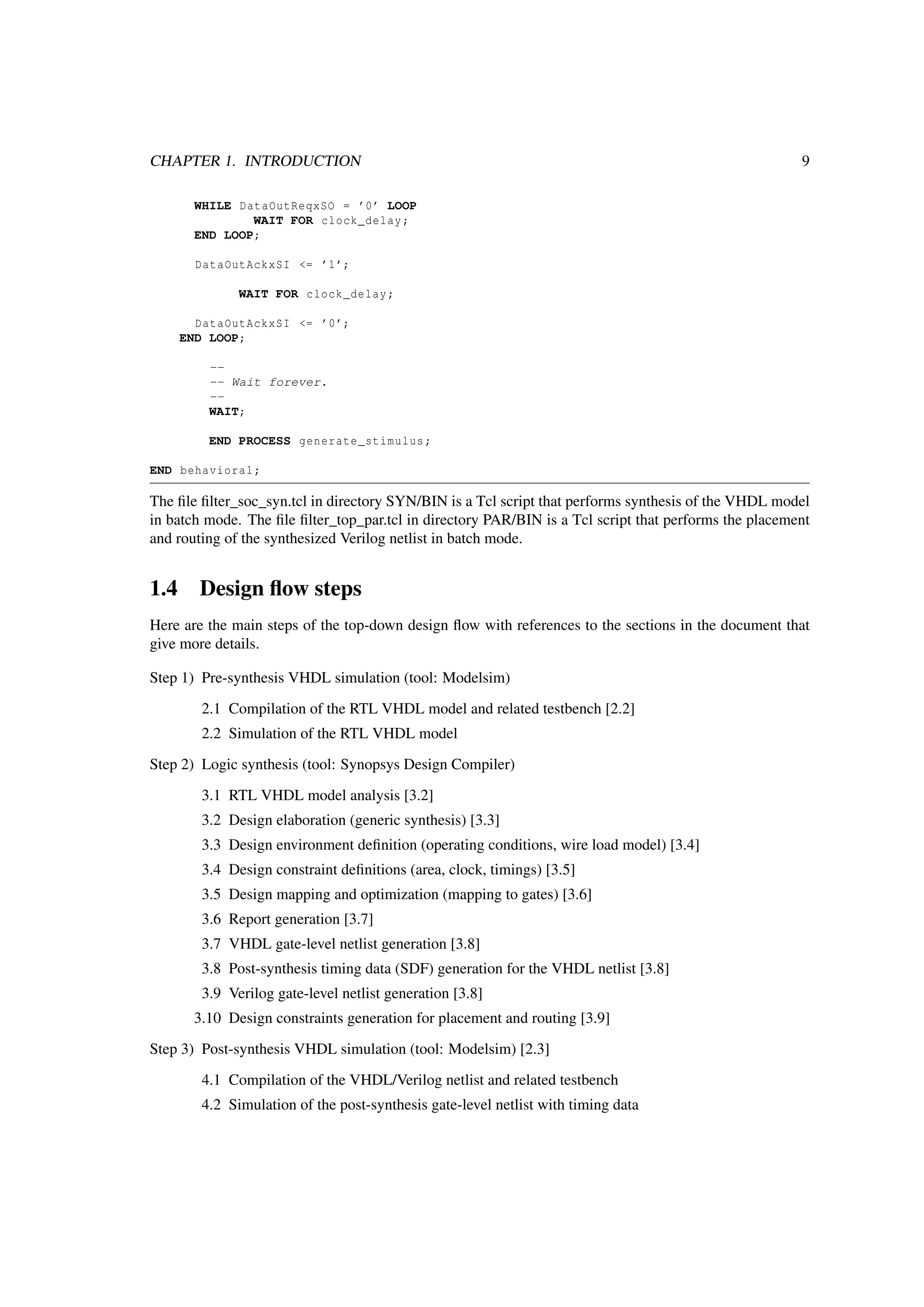 CHAPTER 1. INTRODUCTION 9
WHILE DataOutReqxSO = ’0’ LOOP
WAIT FOR clock_delay;
END LOOP;
DataOutAckxSI <= ’1’;
WAIT FOR clock_delay;
DataOutAckxSI <= ’0’;
END LOOP;
--
-- Wait forever.
--
WAIT;
END PROCESS generate_stimulus;
END behavioral;
The ﬁle ﬁlter_soc_syn.tcl in directory SYN/BIN is a Tcl script that performs synthesis of the VHDL model
in batch mode. The ﬁle ﬁlter_top_par.tcl in directory PAR/BIN is a Tcl script that performs the placement
and routing of the synthesized Verilog netlist in batch mode.
1.4 Design ﬂow steps
Here are the main steps of the top-down design ﬂow with references to the sections in the document that
give more details.
Step 1) Pre-synthesis VHDL simulation (tool: Modelsim)
2.1 Compilation of the RTL VHDL model and related testbench [2.2]
2.2 Simulation of the RTL VHDL model
Step 2) Logic synthesis (tool: Synopsys Design Compiler)
3.1 RTL VHDL model analysis [3.2]
3.2 Design elaboration (generic synthesis) [3.3]
3.3 Design environment deﬁnition (operating conditions, wire load model) [3.4]
3.4 Design constraint deﬁnitions (area, clock, timings) [3.5]
3.5 Design mapping and optimization (mapping to gates) [3.6]
3.6 Report generation [3.7]
3.7 VHDL gate-level netlist generation [3.8]
3.8 Post-synthesis timing data (SDF) generation for the VHDL netlist [3.8]
3.9 Verilog gate-level netlist generation [3.8]
3.10 Design constraints generation for placement and routing [3.9]
Step 3) Post-synthesis VHDL simulation (tool: Modelsim) [2.3]
4.1 Compilation of the VHDL/Verilog netlist and related testbench
4.2 Simulation of the post-synthesis gate-level netlist with timing data
 