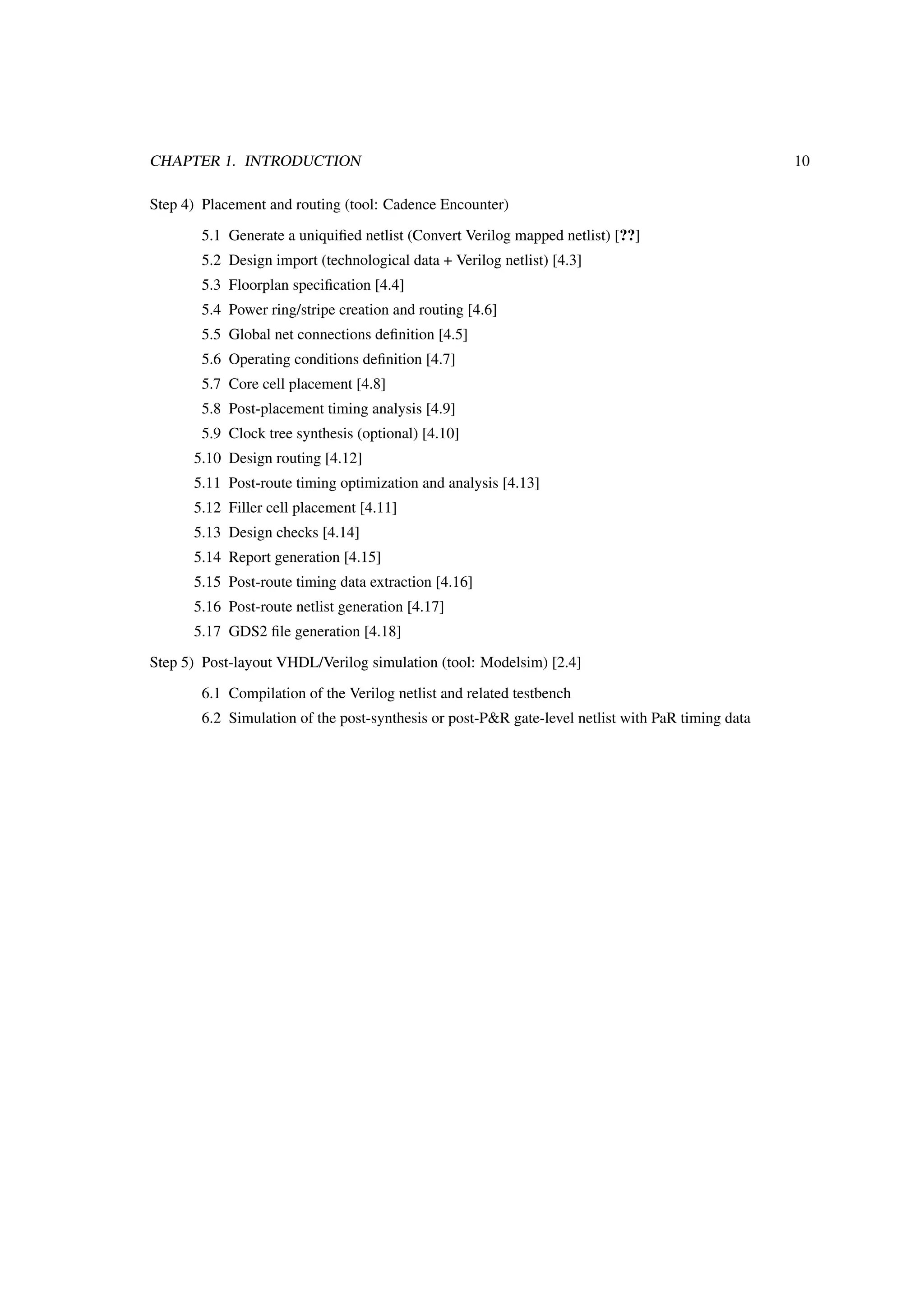 CHAPTER 1. INTRODUCTION 10
Step 4) Placement and routing (tool: Cadence Encounter)
5.1 Generate a uniquiﬁed netlist (Convert Verilog mapped netlist) [??]
5.2 Design import (technological data + Verilog netlist) [4.3]
5.3 Floorplan speciﬁcation [4.4]
5.4 Power ring/stripe creation and routing [4.6]
5.5 Global net connections deﬁnition [4.5]
5.6 Operating conditions deﬁnition [4.7]
5.7 Core cell placement [4.8]
5.8 Post-placement timing analysis [4.9]
5.9 Clock tree synthesis (optional) [4.10]
5.10 Design routing [4.12]
5.11 Post-route timing optimization and analysis [4.13]
5.12 Filler cell placement [4.11]
5.13 Design checks [4.14]
5.14 Report generation [4.15]
5.15 Post-route timing data extraction [4.16]
5.16 Post-route netlist generation [4.17]
5.17 GDS2 ﬁle generation [4.18]
Step 5) Post-layout VHDL/Verilog simulation (tool: Modelsim) [2.4]
6.1 Compilation of the Verilog netlist and related testbench
6.2 Simulation of the post-synthesis or post-P&R gate-level netlist with PaR timing data
 