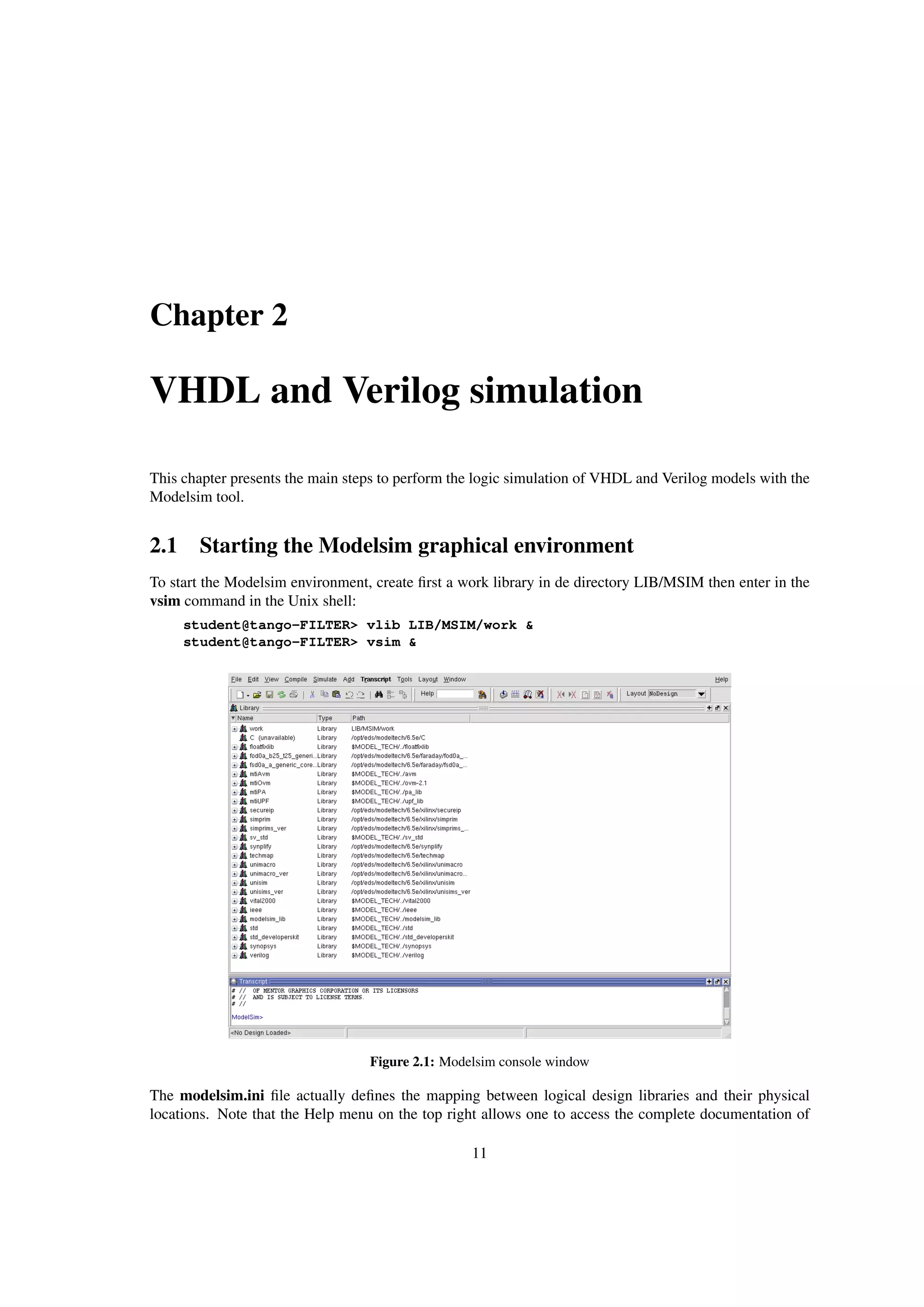 Chapter 2
VHDL and Verilog simulation
This chapter presents the main steps to perform the logic simulation of VHDL and Verilog models with the
Modelsim tool.
2.1 Starting the Modelsim graphical environment
To start the Modelsim environment, create ﬁrst a work library in de directory LIB/MSIM then enter in the
vsim command in the Unix shell:
student@tango-FILTER> vlib LIB/MSIM/work &
student@tango-FILTER> vsim &
Figure 2.1: Modelsim console window
The modelsim.ini ﬁle actually deﬁnes the mapping between logical design libraries and their physical
locations. Note that the Help menu on the top right allows one to access the complete documentation of
11
 