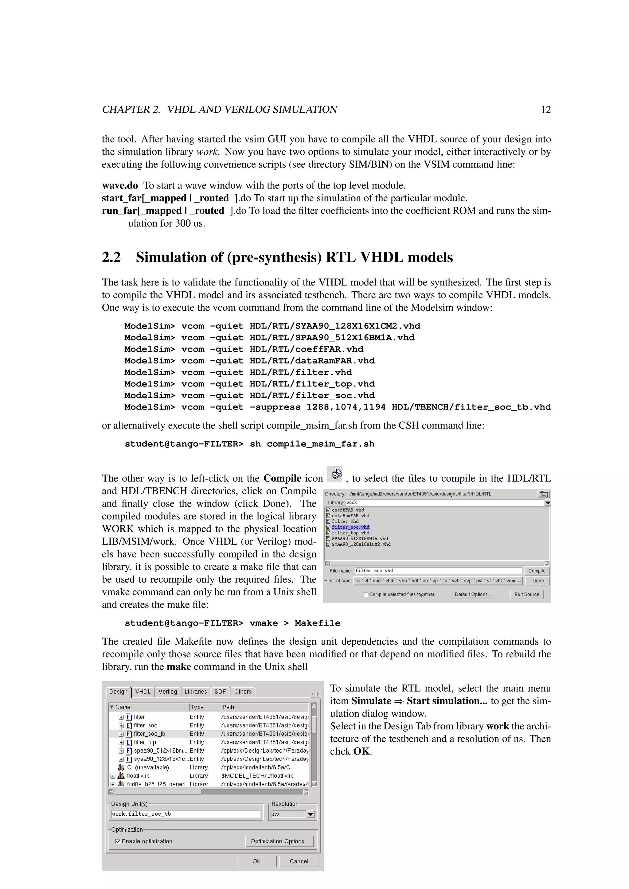 CHAPTER 2. VHDL AND VERILOG SIMULATION 12
the tool. After having started the vsim GUI you have to compile all the VHDL source of your design into
the simulation library work. Now you have two options to simulate your model, either interactively or by
executing the following convenience scripts (see directory SIM/BIN) on the VSIM command line:
wave.do To start a wave window with the ports of the top level module.
start_far[_mapped | _routed ].do To start up the simulation of the particular module.
run_far[_mapped | _routed ].do To load the ﬁlter coefﬁcients into the coefﬁcient ROM and runs the sim-
ulation for 300 us.
2.2 Simulation of (pre-synthesis) RTL VHDL models
The task here is to validate the functionality of the VHDL model that will be synthesized. The ﬁrst step is
to compile the VHDL model and its associated testbench. There are two ways to compile VHDL models.
One way is to execute the vcom command from the command line of the Modelsim window:
ModelSim> vcom -quiet HDL/RTL/SYAA90_128X16X1CM2.vhd
ModelSim> vcom -quiet HDL/RTL/SPAA90_512X16BM1A.vhd
ModelSim> vcom -quiet HDL/RTL/coeffFAR.vhd
ModelSim> vcom -quiet HDL/RTL/dataRamFAR.vhd
ModelSim> vcom -quiet HDL/RTL/filter.vhd
ModelSim> vcom -quiet HDL/RTL/filter_top.vhd
ModelSim> vcom -quiet HDL/RTL/filter_soc.vhd
ModelSim> vcom -quiet -suppress 1288,1074,1194 HDL/TBENCH/filter_soc_tb.vhd
or alternatively execute the shell script compile_msim_far.sh from the CSH command line:
student@tango-FILTER> sh compile_msim_far.sh
The other way is to left-click on the Compile icon , to select the ﬁles to compile in the HDL/RTL
and HDL/TBENCH directories, click on Compile
and ﬁnally close the window (click Done). The
compiled modules are stored in the logical library
WORK which is mapped to the physical location
LIB/MSIM/work. Once VHDL (or Verilog) mod-
els have been successfully compiled in the design
library, it is possible to create a make ﬁle that can
be used to recompile only the required ﬁles. The
vmake command can only be run from a Unix shell
and creates the make ﬁle:
student@tango-FILTER> vmake > Makefile
The created ﬁle Makeﬁle now deﬁnes the design unit dependencies and the compilation commands to
recompile only those source ﬁles that have been modiﬁed or that depend on modiﬁed ﬁles. To rebuild the
library, run the make command in the Unix shell
To simulate the RTL model, select the main menu
item Simulate ⇒ Start simulation... to get the sim-
ulation dialog window.
Select in the Design Tab from library work the archi-
tecture of the testbench and a resolution of ns. Then
click OK.
 