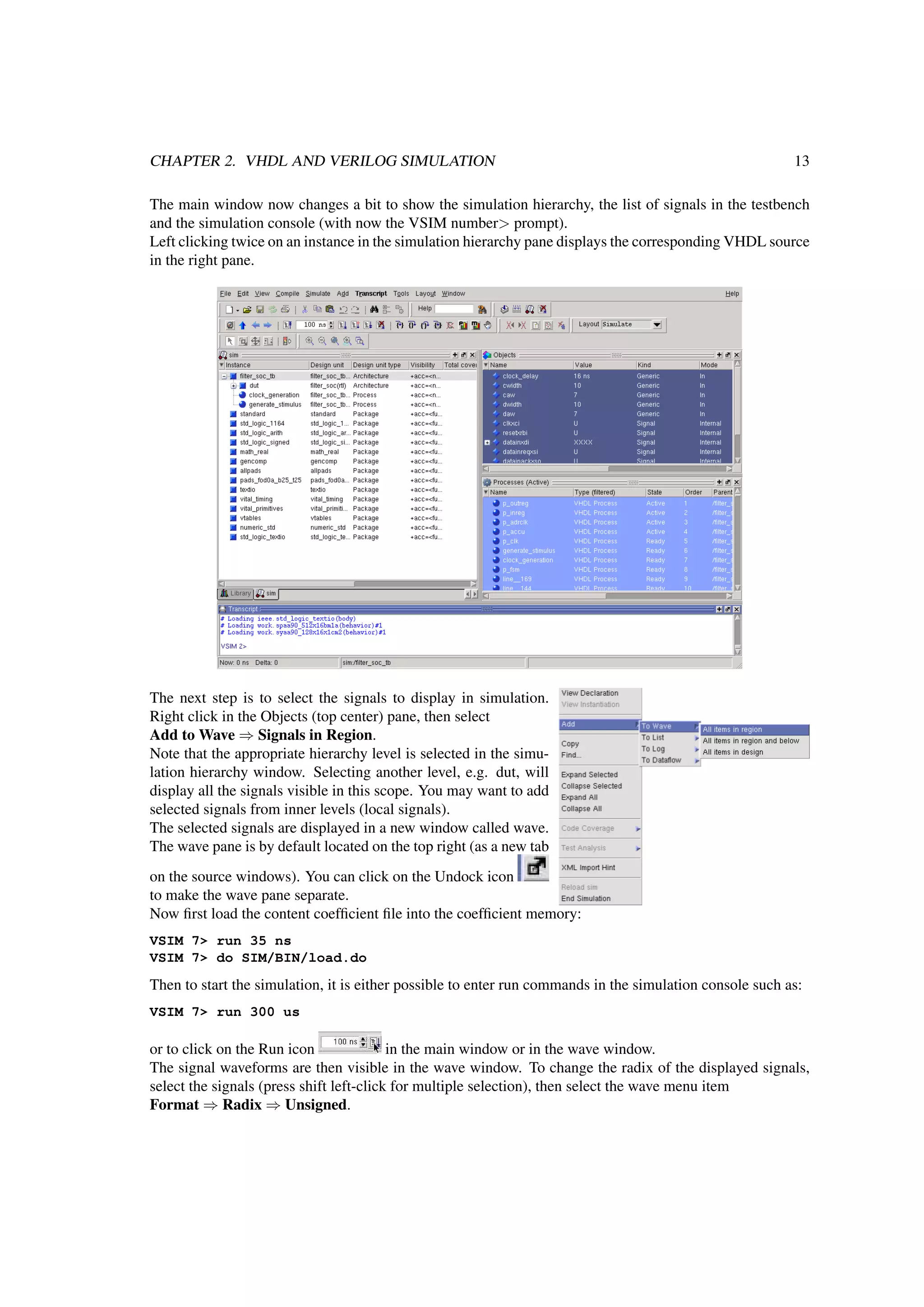 CHAPTER 2. VHDL AND VERILOG SIMULATION 13
The main window now changes a bit to show the simulation hierarchy, the list of signals in the testbench
and the simulation console (with now the VSIM number> prompt).
Left clicking twice on an instance in the simulation hierarchy pane displays the corresponding VHDL source
in the right pane.
The next step is to select the signals to display in simulation.
Right click in the Objects (top center) pane, then select
Add to Wave ⇒ Signals in Region.
Note that the appropriate hierarchy level is selected in the simu-
lation hierarchy window. Selecting another level, e.g. dut, will
display all the signals visible in this scope. You may want to add
selected signals from inner levels (local signals).
The selected signals are displayed in a new window called wave.
The wave pane is by default located on the top right (as a new tab
on the source windows). You can click on the Undock icon
to make the wave pane separate.
Now ﬁrst load the content coefﬁcient ﬁle into the coefﬁcient memory:
VSIM 7> run 35 ns
VSIM 7> do SIM/BIN/load.do
Then to start the simulation, it is either possible to enter run commands in the simulation console such as:
VSIM 7> run 300 us
or to click on the Run icon in the main window or in the wave window.
The signal waveforms are then visible in the wave window. To change the radix of the displayed signals,
select the signals (press shift left-click for multiple selection), then select the wave menu item
Format ⇒ Radix ⇒ Unsigned.
 