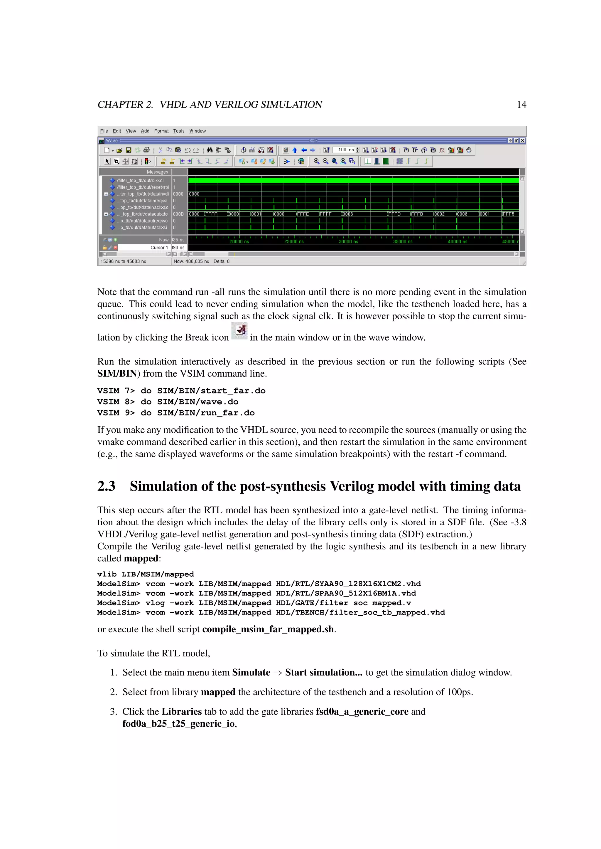 CHAPTER 2. VHDL AND VERILOG SIMULATION 14
Note that the command run -all runs the simulation until there is no more pending event in the simulation
queue. This could lead to never ending simulation when the model, like the testbench loaded here, has a
continuously switching signal such as the clock signal clk. It is however possible to stop the current simu-
lation by clicking the Break icon in the main window or in the wave window.
Run the simulation interactively as described in the previous section or run the following scripts (See
SIM/BIN) from the VSIM command line.
VSIM 7> do SIM/BIN/start_far.do
VSIM 8> do SIM/BIN/wave.do
VSIM 9> do SIM/BIN/run_far.do
If you make any modiﬁcation to the VHDL source, you need to recompile the sources (manually or using the
vmake command described earlier in this section), and then restart the simulation in the same environment
(e.g., the same displayed waveforms or the same simulation breakpoints) with the restart -f command.
2.3 Simulation of the post-synthesis Verilog model with timing data
This step occurs after the RTL model has been synthesized into a gate-level netlist. The timing informa-
tion about the design which includes the delay of the library cells only is stored in a SDF ﬁle. (See -3.8
VHDL/Verilog gate-level netlist generation and post-synthesis timing data (SDF) extraction.)
Compile the Verilog gate-level netlist generated by the logic synthesis and its testbench in a new library
called mapped:
vlib LIB/MSIM/mapped
ModelSim> vcom -work LIB/MSIM/mapped HDL/RTL/SYAA90_128X16X1CM2.vhd
ModelSim> vcom -work LIB/MSIM/mapped HDL/RTL/SPAA90_512X16BM1A.vhd
ModelSim> vlog -work LIB/MSIM/mapped HDL/GATE/filter_soc_mapped.v
ModelSim> vcom -work LIB/MSIM/mapped HDL/TBENCH/filter_soc_tb_mapped.vhd
or execute the shell script compile_msim_far_mapped.sh.
To simulate the RTL model,
1. Select the main menu item Simulate ⇒ Start simulation... to get the simulation dialog window.
2. Select from library mapped the architecture of the testbench and a resolution of 100ps.
3. Click the Libraries tab to add the gate libraries fsd0a_a_generic_core and
fod0a_b25_t25_generic_io,
 