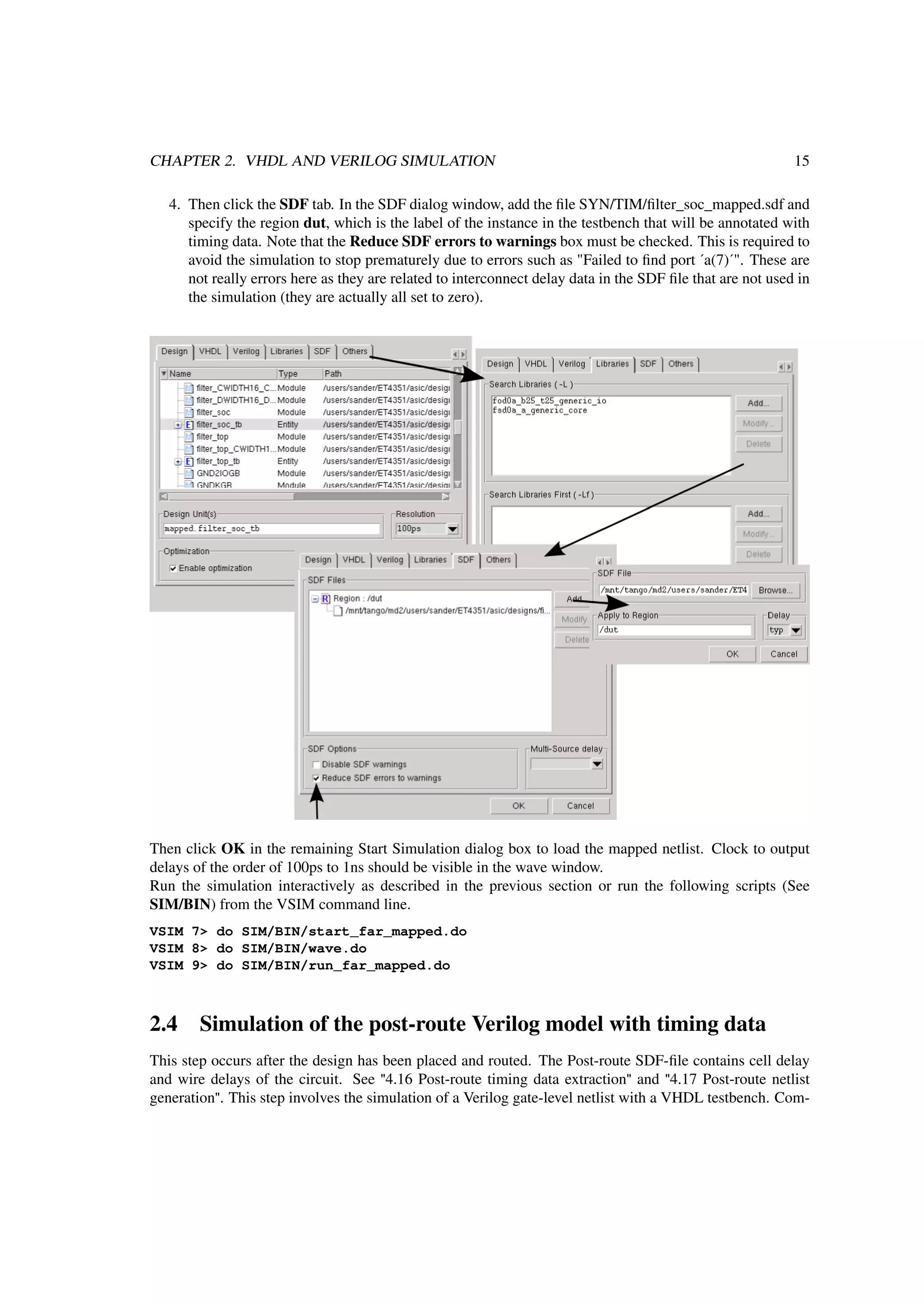 CHAPTER 2. VHDL AND VERILOG SIMULATION 15
4. Then click the SDF tab. In the SDF dialog window, add the ﬁle SYN/TIM/ﬁlter_soc_mapped.sdf and
specify the region dut, which is the label of the instance in the testbench that will be annotated with
timing data. Note that the Reduce SDF errors to warnings box must be checked. This is required to
avoid the simulation to stop prematurely due to errors such as "Failed to ﬁnd port ´a(7)´". These are
not really errors here as they are related to interconnect delay data in the SDF ﬁle that are not used in
the simulation (they are actually all set to zero).
Then click OK in the remaining Start Simulation dialog box to load the mapped netlist. Clock to output
delays of the order of 100ps to 1ns should be visible in the wave window.
Run the simulation interactively as described in the previous section or run the following scripts (See
SIM/BIN) from the VSIM command line.
VSIM 7> do SIM/BIN/start_far_mapped.do
VSIM 8> do SIM/BIN/wave.do
VSIM 9> do SIM/BIN/run_far_mapped.do
2.4 Simulation of the post-route Verilog model with timing data
This step occurs after the design has been placed and routed. The Post-route SDF-ﬁle contains cell delay
and wire delays of the circuit. See "4.16 Post-route timing data extraction" and "4.17 Post-route netlist
generation". This step involves the simulation of a Verilog gate-level netlist with a VHDL testbench. Com-
 