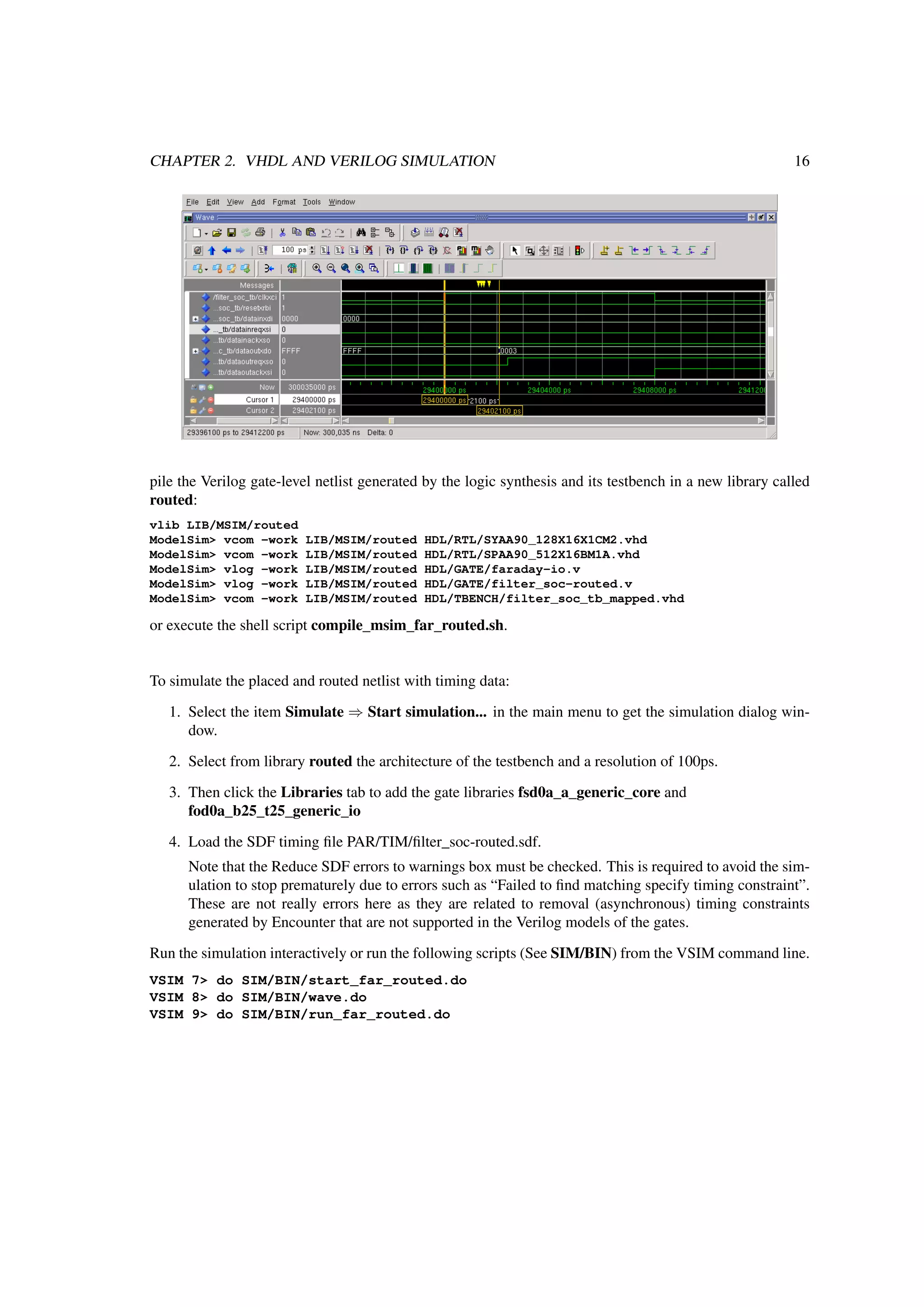 CHAPTER 2. VHDL AND VERILOG SIMULATION 16
pile the Verilog gate-level netlist generated by the logic synthesis and its testbench in a new library called
routed:
vlib LIB/MSIM/routed
ModelSim> vcom -work LIB/MSIM/routed HDL/RTL/SYAA90_128X16X1CM2.vhd
ModelSim> vcom -work LIB/MSIM/routed HDL/RTL/SPAA90_512X16BM1A.vhd
ModelSim> vlog -work LIB/MSIM/routed HDL/GATE/faraday-io.v
ModelSim> vlog -work LIB/MSIM/routed HDL/GATE/filter_soc-routed.v
ModelSim> vcom -work LIB/MSIM/routed HDL/TBENCH/filter_soc_tb_mapped.vhd
or execute the shell script compile_msim_far_routed.sh.
To simulate the placed and routed netlist with timing data:
1. Select the item Simulate ⇒ Start simulation... in the main menu to get the simulation dialog win-
dow.
2. Select from library routed the architecture of the testbench and a resolution of 100ps.
3. Then click the Libraries tab to add the gate libraries fsd0a_a_generic_core and
fod0a_b25_t25_generic_io
4. Load the SDF timing ﬁle PAR/TIM/ﬁlter_soc-routed.sdf.
Note that the Reduce SDF errors to warnings box must be checked. This is required to avoid the sim-
ulation to stop prematurely due to errors such as “Failed to ﬁnd matching specify timing constraint”.
These are not really errors here as they are related to removal (asynchronous) timing constraints
generated by Encounter that are not supported in the Verilog models of the gates.
Run the simulation interactively or run the following scripts (See SIM/BIN) from the VSIM command line.
VSIM 7> do SIM/BIN/start_far_routed.do
VSIM 8> do SIM/BIN/wave.do
VSIM 9> do SIM/BIN/run_far_routed.do
 