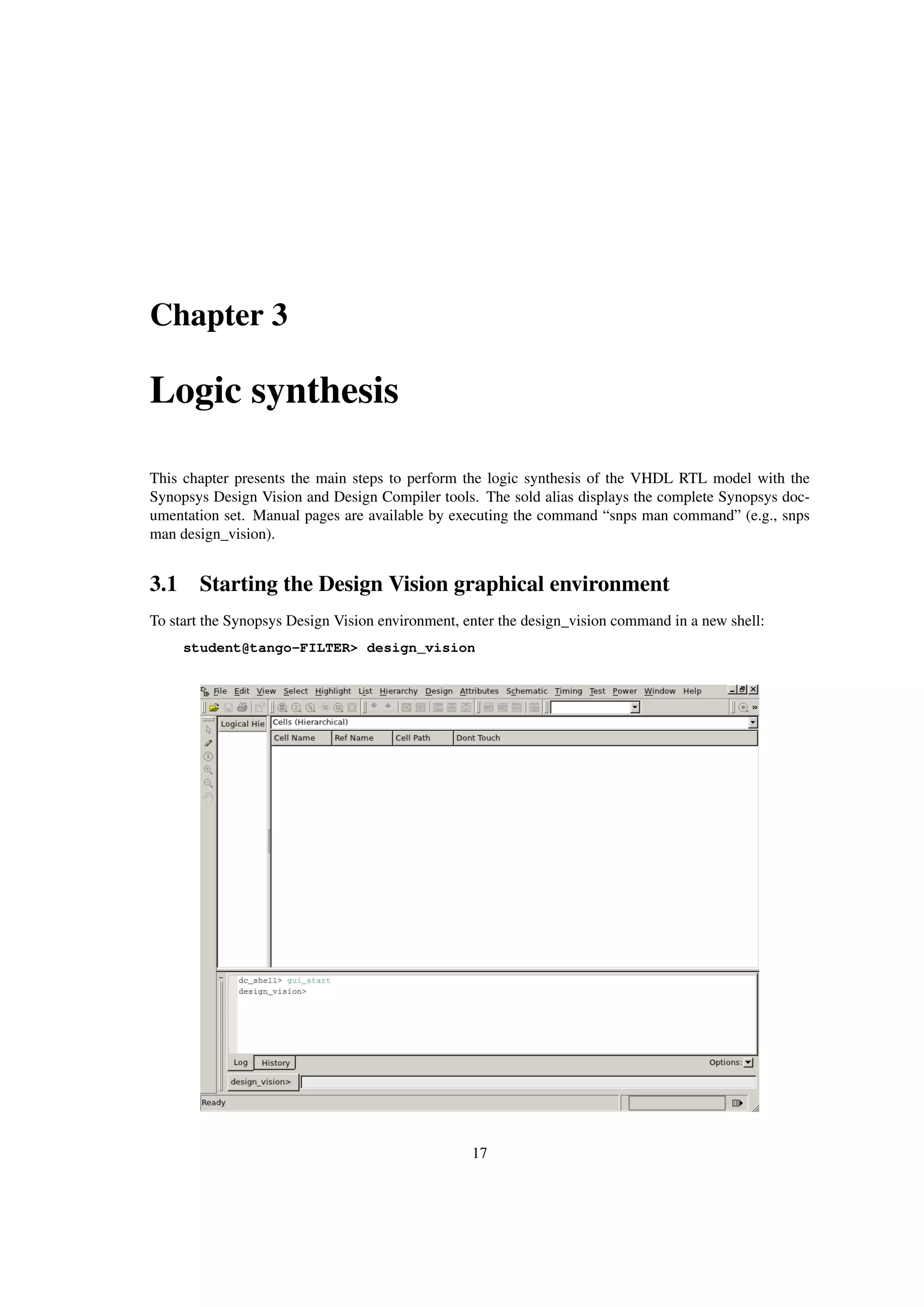 Chapter 3
Logic synthesis
This chapter presents the main steps to perform the logic synthesis of the VHDL RTL model with the
Synopsys Design Vision and Design Compiler tools. The sold alias displays the complete Synopsys doc-
umentation set. Manual pages are available by executing the command “snps man command” (e.g., snps
man design_vision).
3.1 Starting the Design Vision graphical environment
To start the Synopsys Design Vision environment, enter the design_vision command in a new shell:
student@tango-FILTER> design_vision
17
 