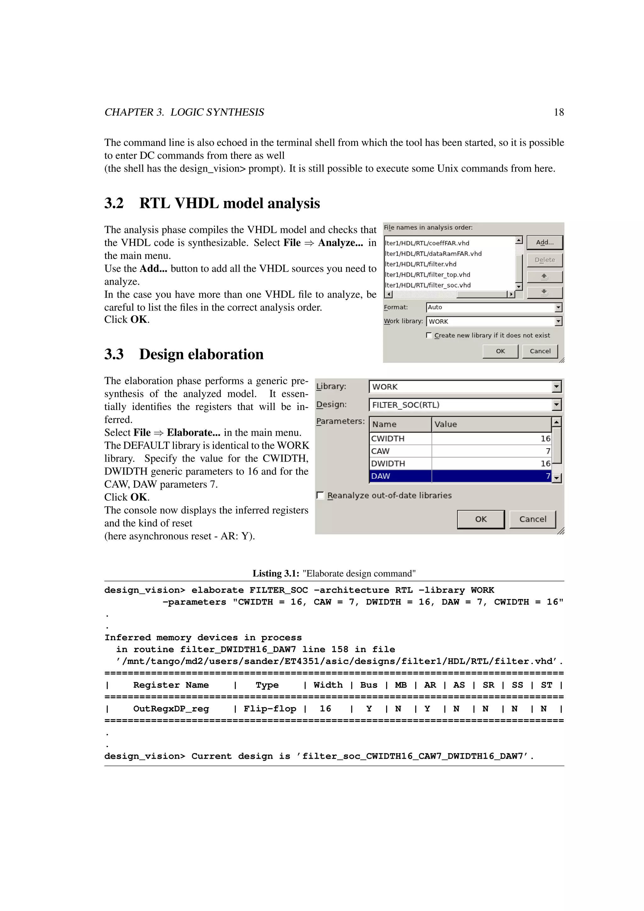 CHAPTER 3. LOGIC SYNTHESIS 18
The command line is also echoed in the terminal shell from which the tool has been started, so it is possible
to enter DC commands from there as well
(the shell has the design_vision> prompt). It is still possible to execute some Unix commands from here.
3.2 RTL VHDL model analysis
The analysis phase compiles the VHDL model and checks that
the VHDL code is synthesizable. Select File ⇒ Analyze... in
the main menu.
Use the Add... button to add all the VHDL sources you need to
analyze.
In the case you have more than one VHDL ﬁle to analyze, be
careful to list the ﬁles in the correct analysis order.
Click OK.
3.3 Design elaboration
The elaboration phase performs a generic pre-
synthesis of the analyzed model. It essen-
tially identiﬁes the registers that will be in-
ferred.
Select File ⇒ Elaborate... in the main menu.
The DEFAULT library is identical to the WORK
library. Specify the value for the CWIDTH,
DWIDTH generic parameters to 16 and for the
CAW, DAW parameters 7.
Click OK.
The console now displays the inferred registers
and the kind of reset
(here asynchronous reset - AR: Y).
Listing 3.1: "Elaborate design command"
design_vision> elaborate FILTER_SOC -architecture RTL -library WORK
-parameters "CWIDTH = 16, CAW = 7, DWIDTH = 16, DAW = 7, CWIDTH = 16"
.
.
Inferred memory devices in process
in routine filter_DWIDTH16_DAW7 line 158 in file
’/mnt/tango/md2/users/sander/ET4351/asic/designs/filter1/HDL/RTL/filter.vhd’.
===============================================================================
| Register Name | Type | Width | Bus | MB | AR | AS | SR | SS | ST |
===============================================================================
| OutRegxDP_reg | Flip-flop | 16 | Y | N | Y | N | N | N | N |
===============================================================================
.
.
design_vision> Current design is ’filter_soc_CWIDTH16_CAW7_DWIDTH16_DAW7’.
 