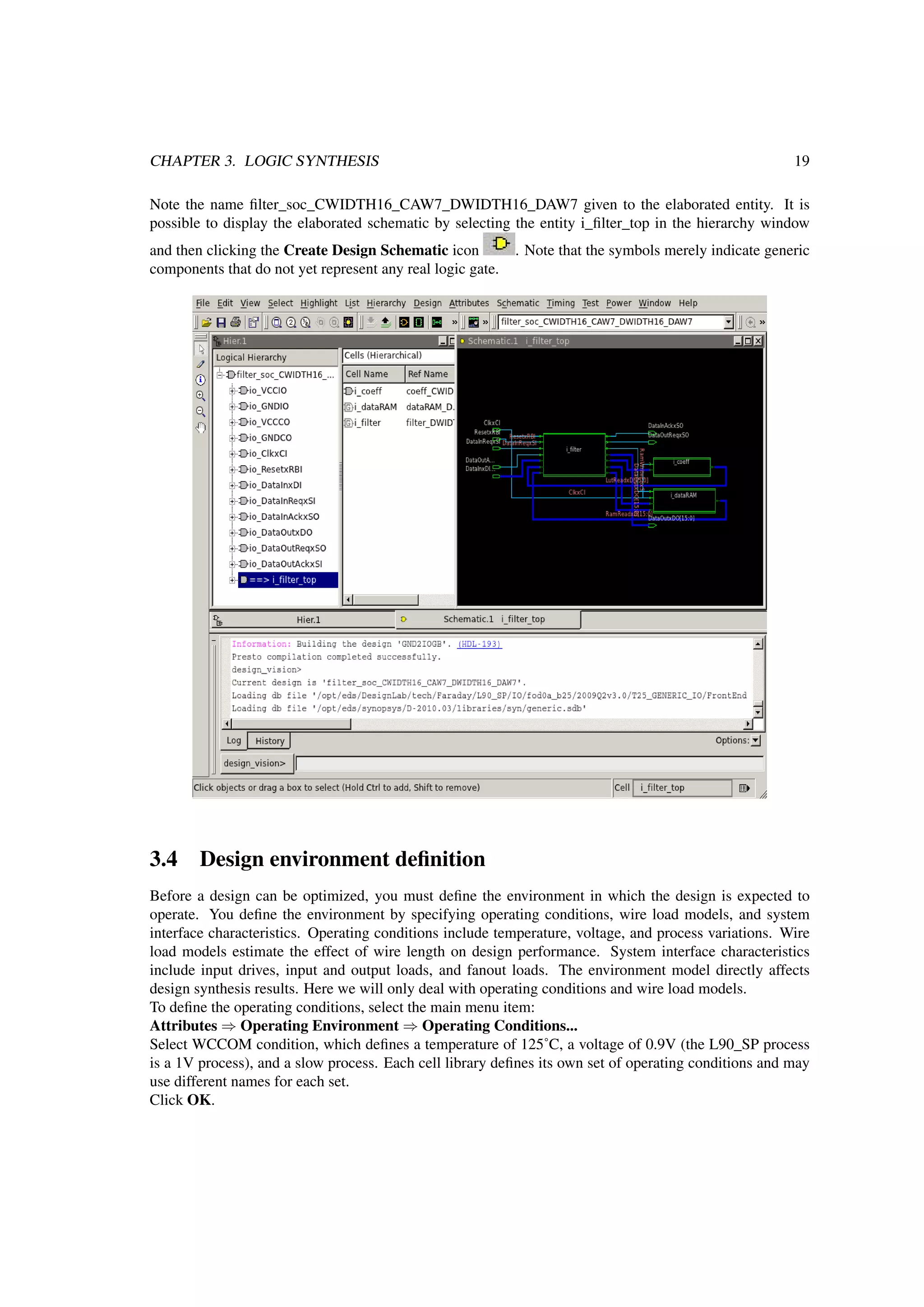CHAPTER 3. LOGIC SYNTHESIS 19
Note the name ﬁlter_soc_CWIDTH16_CAW7_DWIDTH16_DAW7 given to the elaborated entity. It is
possible to display the elaborated schematic by selecting the entity i_ﬁlter_top in the hierarchy window
and then clicking the Create Design Schematic icon . Note that the symbols merely indicate generic
components that do not yet represent any real logic gate.
3.4 Design environment deﬁnition
Before a design can be optimized, you must deﬁne the environment in which the design is expected to
operate. You deﬁne the environment by specifying operating conditions, wire load models, and system
interface characteristics. Operating conditions include temperature, voltage, and process variations. Wire
load models estimate the effect of wire length on design performance. System interface characteristics
include input drives, input and output loads, and fanout loads. The environment model directly affects
design synthesis results. Here we will only deal with operating conditions and wire load models.
To deﬁne the operating conditions, select the main menu item:
Attributes ⇒ Operating Environment ⇒ Operating Conditions...
Select WCCOM condition, which deﬁnes a temperature of 125˚C, a voltage of 0.9V (the L90_SP process
is a 1V process), and a slow process. Each cell library deﬁnes its own set of operating conditions and may
use different names for each set.
Click OK.
 