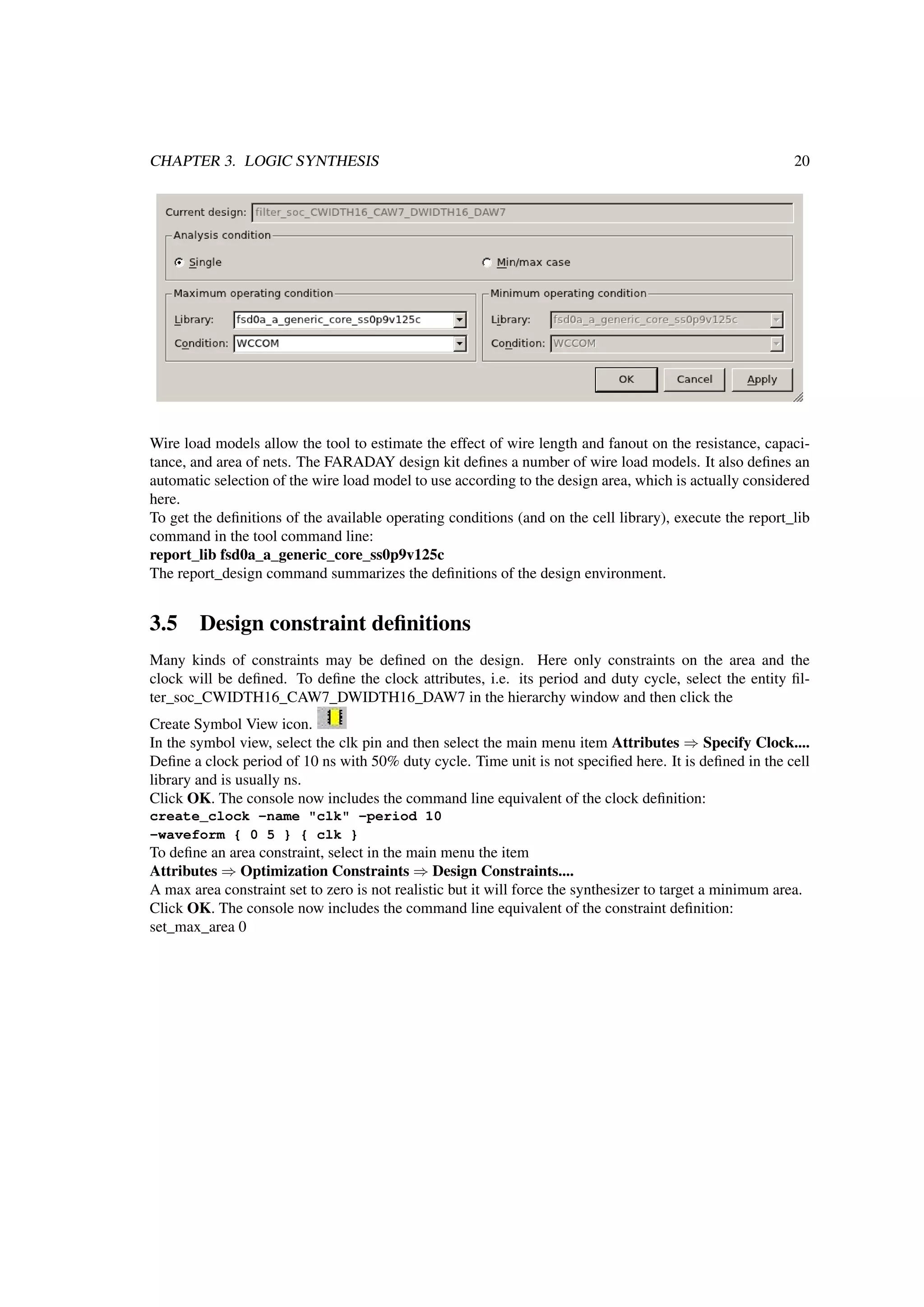 CHAPTER 3. LOGIC SYNTHESIS 20
Wire load models allow the tool to estimate the effect of wire length and fanout on the resistance, capaci-
tance, and area of nets. The FARADAY design kit deﬁnes a number of wire load models. It also deﬁnes an
automatic selection of the wire load model to use according to the design area, which is actually considered
here.
To get the deﬁnitions of the available operating conditions (and on the cell library), execute the report_lib
command in the tool command line:
report_lib fsd0a_a_generic_core_ss0p9v125c
The report_design command summarizes the deﬁnitions of the design environment.
3.5 Design constraint deﬁnitions
Many kinds of constraints may be deﬁned on the design. Here only constraints on the area and the
clock will be deﬁned. To deﬁne the clock attributes, i.e. its period and duty cycle, select the entity ﬁl-
ter_soc_CWIDTH16_CAW7_DWIDTH16_DAW7 in the hierarchy window and then click the
Create Symbol View icon.
In the symbol view, select the clk pin and then select the main menu item Attributes ⇒ Specify Clock....
Deﬁne a clock period of 10 ns with 50% duty cycle. Time unit is not speciﬁed here. It is deﬁned in the cell
library and is usually ns.
Click OK. The console now includes the command line equivalent of the clock deﬁnition:
create_clock -name "clk" -period 10
-waveform { 0 5 } { clk }
To deﬁne an area constraint, select in the main menu the item
Attributes ⇒ Optimization Constraints ⇒ Design Constraints....
A max area constraint set to zero is not realistic but it will force the synthesizer to target a minimum area.
Click OK. The console now includes the command line equivalent of the constraint deﬁnition:
set_max_area 0
 