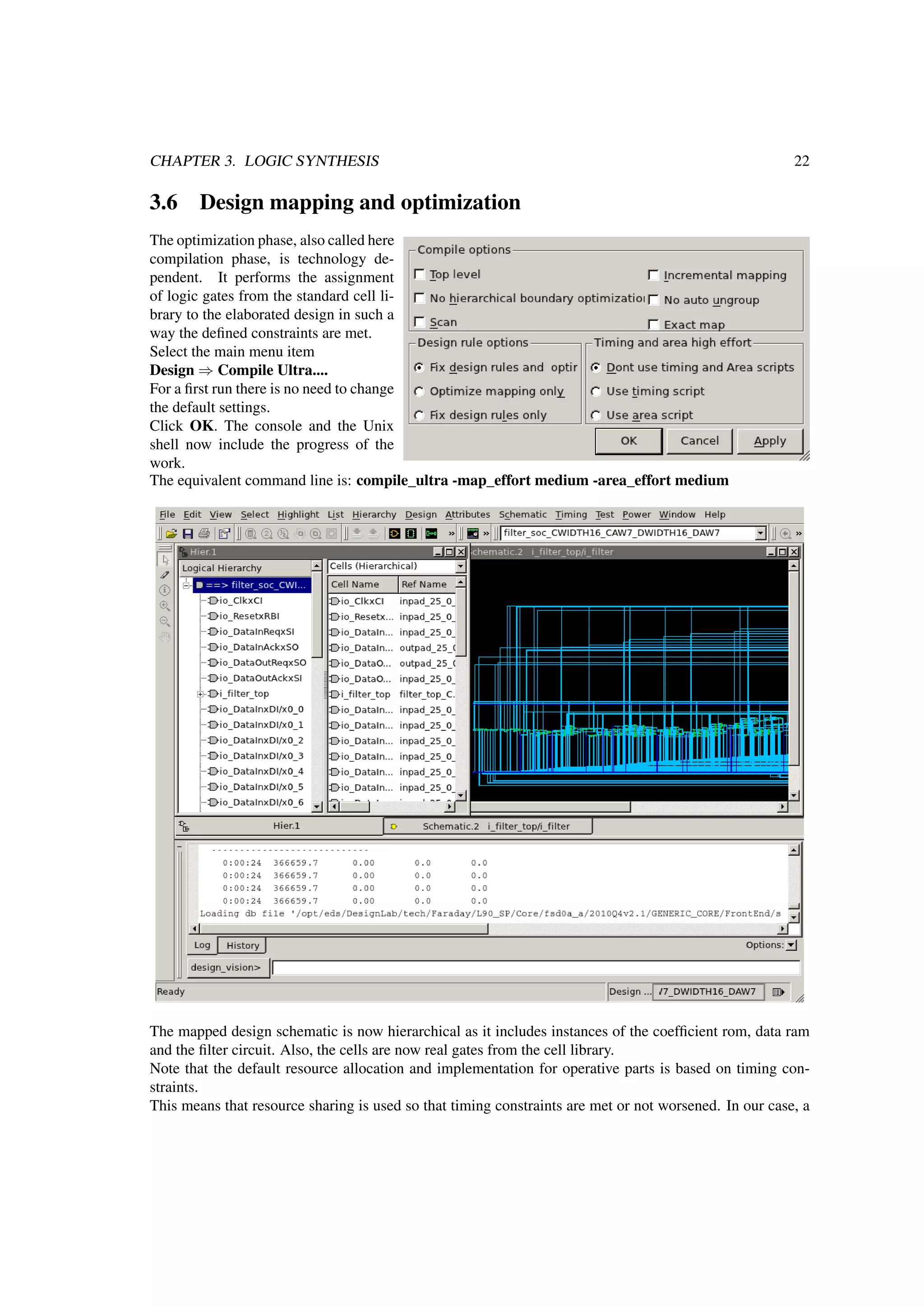 CHAPTER 3. LOGIC SYNTHESIS 22
3.6 Design mapping and optimization
The optimization phase, also called here
compilation phase, is technology de-
pendent. It performs the assignment
of logic gates from the standard cell li-
brary to the elaborated design in such a
way the deﬁned constraints are met.
Select the main menu item
Design ⇒ Compile Ultra....
For a ﬁrst run there is no need to change
the default settings.
Click OK. The console and the Unix
shell now include the progress of the
work.
The equivalent command line is: compile_ultra -map_effort medium -area_effort medium
The mapped design schematic is now hierarchical as it includes instances of the coefﬁcient rom, data ram
and the ﬁlter circuit. Also, the cells are now real gates from the cell library.
Note that the default resource allocation and implementation for operative parts is based on timing con-
straints.
This means that resource sharing is used so that timing constraints are met or not worsened. In our case, a
 