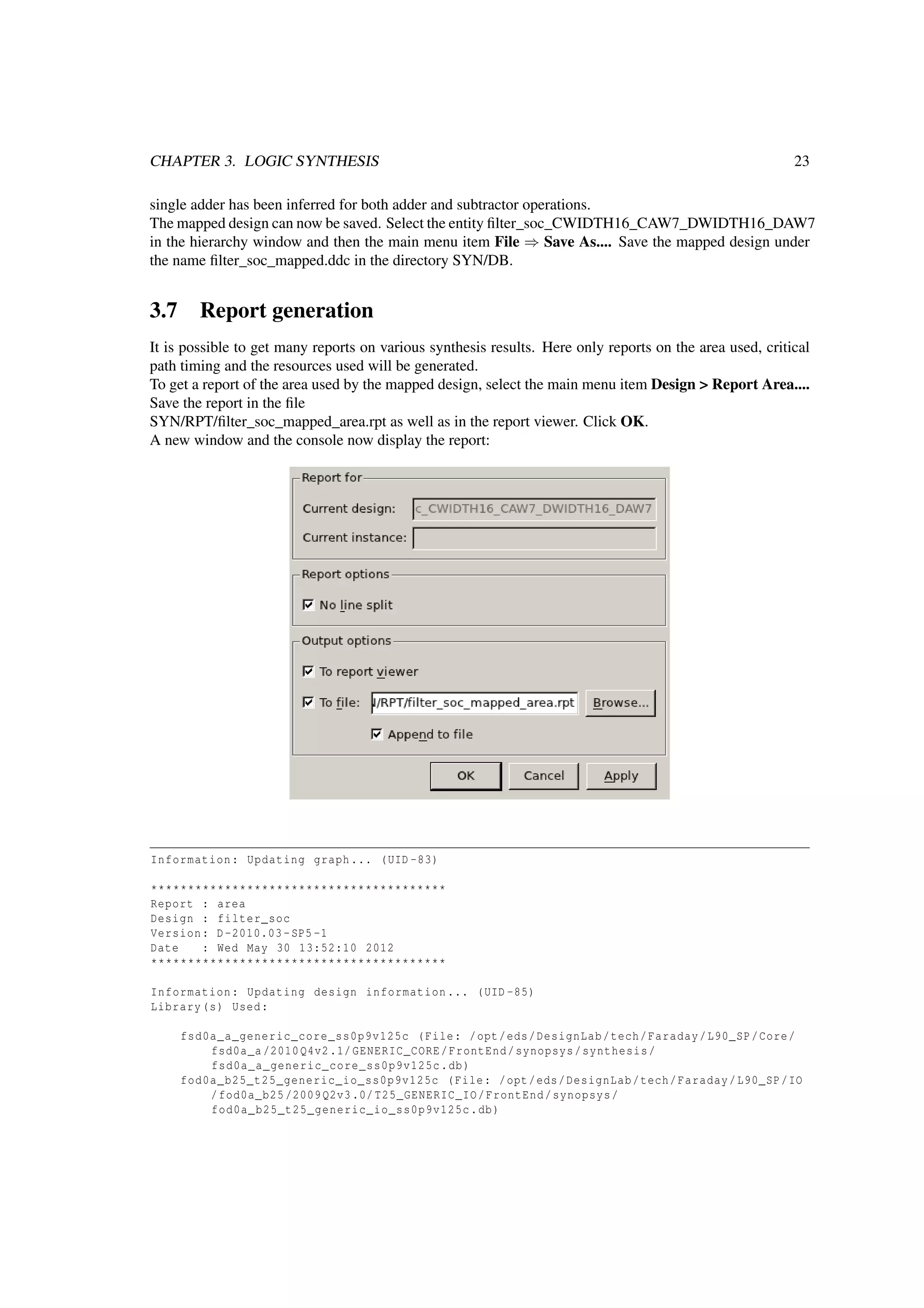 CHAPTER 3. LOGIC SYNTHESIS 23
single adder has been inferred for both adder and subtractor operations.
The mapped design can now be saved. Select the entity ﬁlter_soc_CWIDTH16_CAW7_DWIDTH16_DAW7
in the hierarchy window and then the main menu item File ⇒ Save As.... Save the mapped design under
the name ﬁlter_soc_mapped.ddc in the directory SYN/DB.
3.7 Report generation
It is possible to get many reports on various synthesis results. Here only reports on the area used, critical
path timing and the resources used will be generated.
To get a report of the area used by the mapped design, select the main menu item Design > Report Area....
Save the report in the ﬁle
SYN/RPT/ﬁlter_soc_mapped_area.rpt as well as in the report viewer. Click OK.
A new window and the console now display the report:
Information: Updating graph... (UID -83)
****************************************
Report : area
Design : filter_soc
Version: D-2010.03-SP5 -1
Date : Wed May 30 13:52:10 2012
****************************************
Information: Updating design information... (UID -85)
Library(s) Used:
fsd0a_a_generic_core_ss0p9v125c (File: /opt/eds/DesignLab/tech/Faraday/L90_SP/Core/
fsd0a_a /2010Q4v2.1/GENERIC_CORE/FrontEnd/synopsys/synthesis/
fsd0a_a_generic_core_ss0p9v125c.db)
fod0a_b25_t25_generic_io_ss0p9v125c (File: /opt/eds/DesignLab/tech/Faraday/L90_SP/IO
/fod0a_b25 /2009Q2v3.0/ T25_GENERIC_IO/FrontEnd/synopsys/
fod0a_b25_t25_generic_io_ss0p9v125c.db)
 