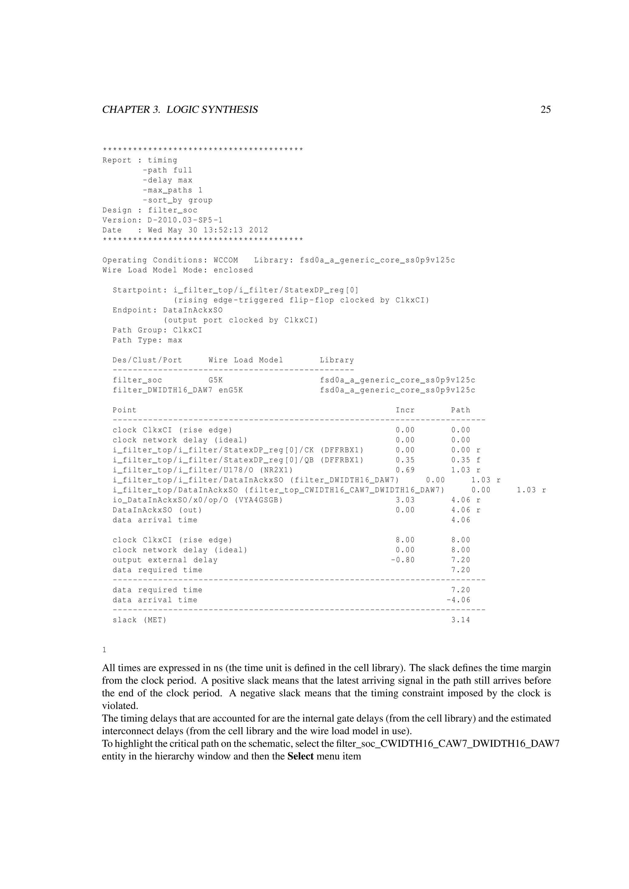 CHAPTER 3. LOGIC SYNTHESIS 25
****************************************
Report : timing
-path full
-delay max
-max_paths 1
-sort_by group
Design : filter_soc
Version: D-2010.03-SP5 -1
Date : Wed May 30 13:52:13 2012
****************************************
Operating Conditions: WCCOM Library: fsd0a_a_generic_core_ss0p9v125c
Wire Load Model Mode: enclosed
Startpoint: i_filter_top/i_filter/StatexDP_reg [0]
(rising edge -triggered flip -flop clocked by ClkxCI)
Endpoint: DataInAckxSO
(output port clocked by ClkxCI)
Path Group: ClkxCI
Path Type: max
Des/Clust/Port Wire Load Model Library
------------------------------------------------
filter_soc G5K fsd0a_a_generic_core_ss0p9v125c
filter_DWIDTH16_DAW7 enG5K fsd0a_a_generic_core_ss0p9v125c
Point Incr Path
--------------------------------------------------------------------------
clock ClkxCI (rise edge) 0.00 0.00
clock network delay (ideal) 0.00 0.00
i_filter_top/i_filter/StatexDP_reg [0]/CK (DFFRBX1) 0.00 0.00 r
i_filter_top/i_filter/StatexDP_reg [0]/QB (DFFRBX1) 0.35 0.35 f
i_filter_top/i_filter/U178/O (NR2X1) 0.69 1.03 r
i_filter_top/i_filter/DataInAckxSO (filter_DWIDTH16_DAW7) 0.00 1.03 r
i_filter_top/DataInAckxSO (filter_top_CWIDTH16_CAW7_DWIDTH16_DAW7) 0.00 1.03 r
io_DataInAckxSO/x0/op/O (VYA4GSGB) 3.03 4.06 r
DataInAckxSO (out) 0.00 4.06 r
data arrival time 4.06
clock ClkxCI (rise edge) 8.00 8.00
clock network delay (ideal) 0.00 8.00
output external delay -0.80 7.20
data required time 7.20
--------------------------------------------------------------------------
data required time 7.20
data arrival time -4.06
--------------------------------------------------------------------------
slack (MET) 3.14
1
All times are expressed in ns (the time unit is deﬁned in the cell library). The slack deﬁnes the time margin
from the clock period. A positive slack means that the latest arriving signal in the path still arrives before
the end of the clock period. A negative slack means that the timing constraint imposed by the clock is
violated.
The timing delays that are accounted for are the internal gate delays (from the cell library) and the estimated
interconnect delays (from the cell library and the wire load model in use).
To highlight the critical path on the schematic, select the ﬁlter_soc_CWIDTH16_CAW7_DWIDTH16_DAW7
entity in the hierarchy window and then the Select menu item
 