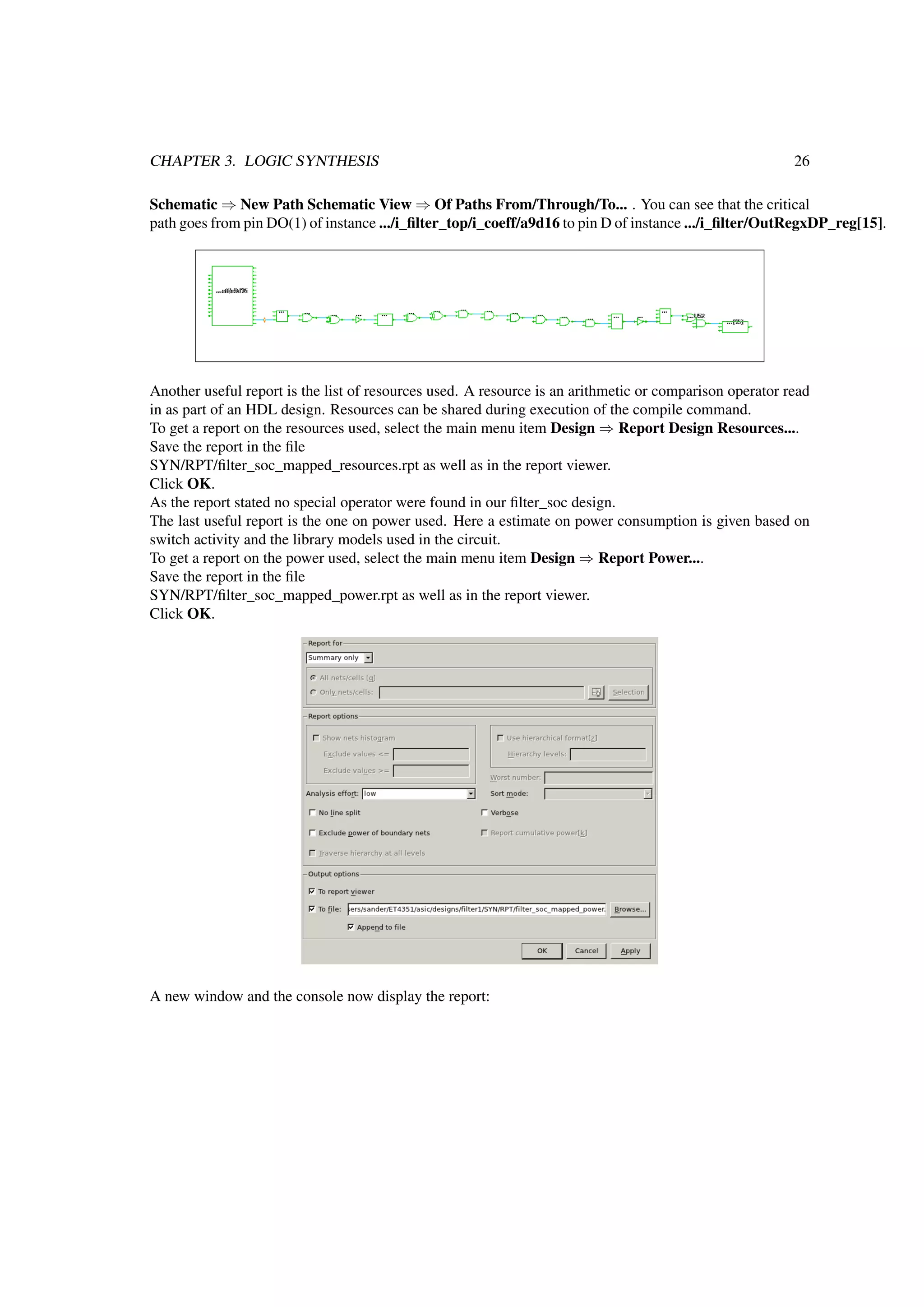CHAPTER 3. LOGIC SYNTHESIS 26
Schematic ⇒ New Path Schematic View ⇒ Of Paths From/Through/To... . You can see that the critical
path goes from pin DO(1) of instance .../i_ﬁlter_top/i_coeff/a9d16 to pin D of instance .../i_ﬁlter/OutRegxDP_reg[15].
Another useful report is the list of resources used. A resource is an arithmetic or comparison operator read
in as part of an HDL design. Resources can be shared during execution of the compile command.
To get a report on the resources used, select the main menu item Design ⇒ Report Design Resources....
Save the report in the ﬁle
SYN/RPT/ﬁlter_soc_mapped_resources.rpt as well as in the report viewer.
Click OK.
As the report stated no special operator were found in our ﬁlter_soc design.
The last useful report is the one on power used. Here a estimate on power consumption is given based on
switch activity and the library models used in the circuit.
To get a report on the power used, select the main menu item Design ⇒ Report Power....
Save the report in the ﬁle
SYN/RPT/ﬁlter_soc_mapped_power.rpt as well as in the report viewer.
Click OK.
A new window and the console now display the report:
 
