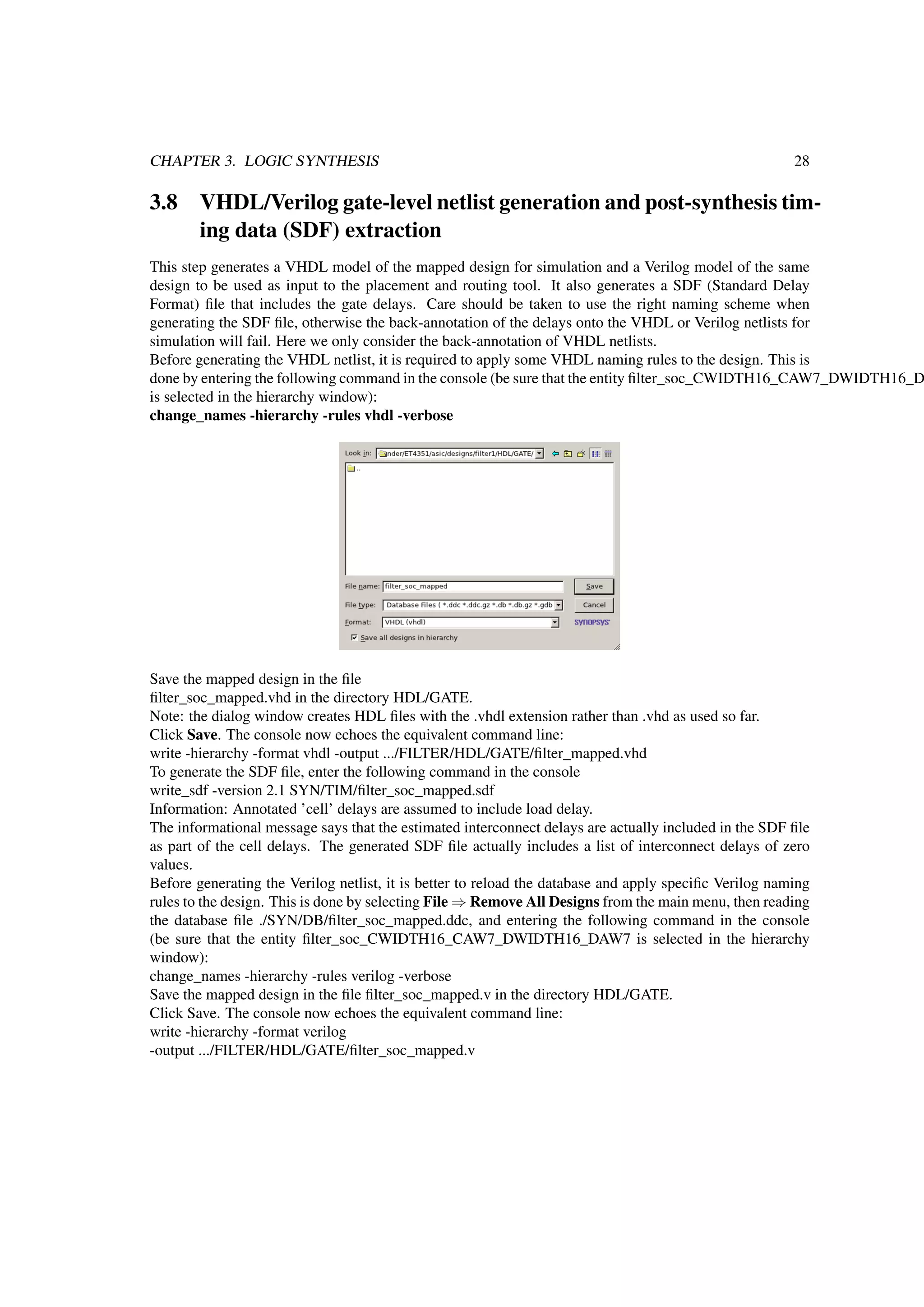 CHAPTER 3. LOGIC SYNTHESIS 28
3.8 VHDL/Verilog gate-level netlist generation and post-synthesis tim-
ing data (SDF) extraction
This step generates a VHDL model of the mapped design for simulation and a Verilog model of the same
design to be used as input to the placement and routing tool. It also generates a SDF (Standard Delay
Format) ﬁle that includes the gate delays. Care should be taken to use the right naming scheme when
generating the SDF ﬁle, otherwise the back-annotation of the delays onto the VHDL or Verilog netlists for
simulation will fail. Here we only consider the back-annotation of VHDL netlists.
Before generating the VHDL netlist, it is required to apply some VHDL naming rules to the design. This is
done by entering the following command in the console (be sure that the entity ﬁlter_soc_CWIDTH16_CAW7_DWIDTH16_D
is selected in the hierarchy window):
change_names -hierarchy -rules vhdl -verbose
Save the mapped design in the ﬁle
ﬁlter_soc_mapped.vhd in the directory HDL/GATE.
Note: the dialog window creates HDL ﬁles with the .vhdl extension rather than .vhd as used so far.
Click Save. The console now echoes the equivalent command line:
write -hierarchy -format vhdl -output .../FILTER/HDL/GATE/ﬁlter_mapped.vhd
To generate the SDF ﬁle, enter the following command in the console
write_sdf -version 2.1 SYN/TIM/ﬁlter_soc_mapped.sdf
Information: Annotated ’cell’ delays are assumed to include load delay.
The informational message says that the estimated interconnect delays are actually included in the SDF ﬁle
as part of the cell delays. The generated SDF ﬁle actually includes a list of interconnect delays of zero
values.
Before generating the Verilog netlist, it is better to reload the database and apply speciﬁc Verilog naming
rules to the design. This is done by selecting File ⇒ Remove All Designs from the main menu, then reading
the database ﬁle ./SYN/DB/ﬁlter_soc_mapped.ddc, and entering the following command in the console
(be sure that the entity ﬁlter_soc_CWIDTH16_CAW7_DWIDTH16_DAW7 is selected in the hierarchy
window):
change_names -hierarchy -rules verilog -verbose
Save the mapped design in the ﬁle ﬁlter_soc_mapped.v in the directory HDL/GATE.
Click Save. The console now echoes the equivalent command line:
write -hierarchy -format verilog
-output .../FILTER/HDL/GATE/ﬁlter_soc_mapped.v
 