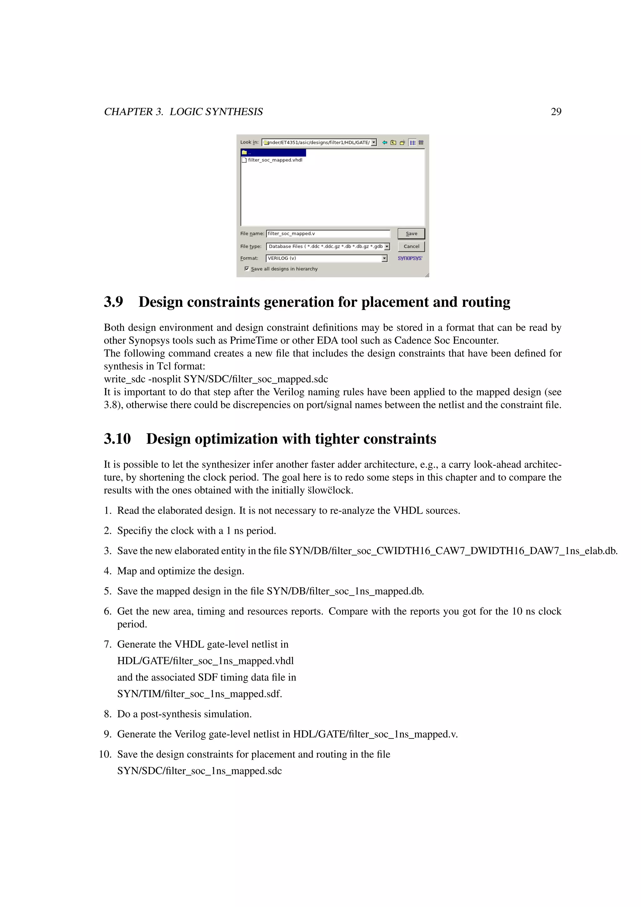 CHAPTER 3. LOGIC SYNTHESIS 29
3.9 Design constraints generation for placement and routing
Both design environment and design constraint deﬁnitions may be stored in a format that can be read by
other Synopsys tools such as PrimeTime or other EDA tool such as Cadence Soc Encounter.
The following command creates a new ﬁle that includes the design constraints that have been deﬁned for
synthesis in Tcl format:
write_sdc -nosplit SYN/SDC/ﬁlter_soc_mapped.sdc
It is important to do that step after the Verilog naming rules have been applied to the mapped design (see
3.8), otherwise there could be discrepencies on port/signal names between the netlist and the constraint ﬁle.
3.10 Design optimization with tighter constraints
It is possible to let the synthesizer infer another faster adder architecture, e.g., a carry look-ahead architec-
ture, by shortening the clock period. The goal here is to redo some steps in this chapter and to compare the
results with the ones obtained with the initially ¨slow¨clock.
1. Read the elaborated design. It is not necessary to re-analyze the VHDL sources.
2. Speciﬁy the clock with a 1 ns period.
3. Save the new elaborated entity in the ﬁle SYN/DB/ﬁlter_soc_CWIDTH16_CAW7_DWIDTH16_DAW7_1ns_elab.db.
4. Map and optimize the design.
5. Save the mapped design in the ﬁle SYN/DB/ﬁlter_soc_1ns_mapped.db.
6. Get the new area, timing and resources reports. Compare with the reports you got for the 10 ns clock
period.
7. Generate the VHDL gate-level netlist in
HDL/GATE/ﬁlter_soc_1ns_mapped.vhdl
and the associated SDF timing data ﬁle in
SYN/TIM/ﬁlter_soc_1ns_mapped.sdf.
8. Do a post-synthesis simulation.
9. Generate the Verilog gate-level netlist in HDL/GATE/ﬁlter_soc_1ns_mapped.v.
10. Save the design constraints for placement and routing in the ﬁle
SYN/SDC/ﬁlter_soc_1ns_mapped.sdc
 