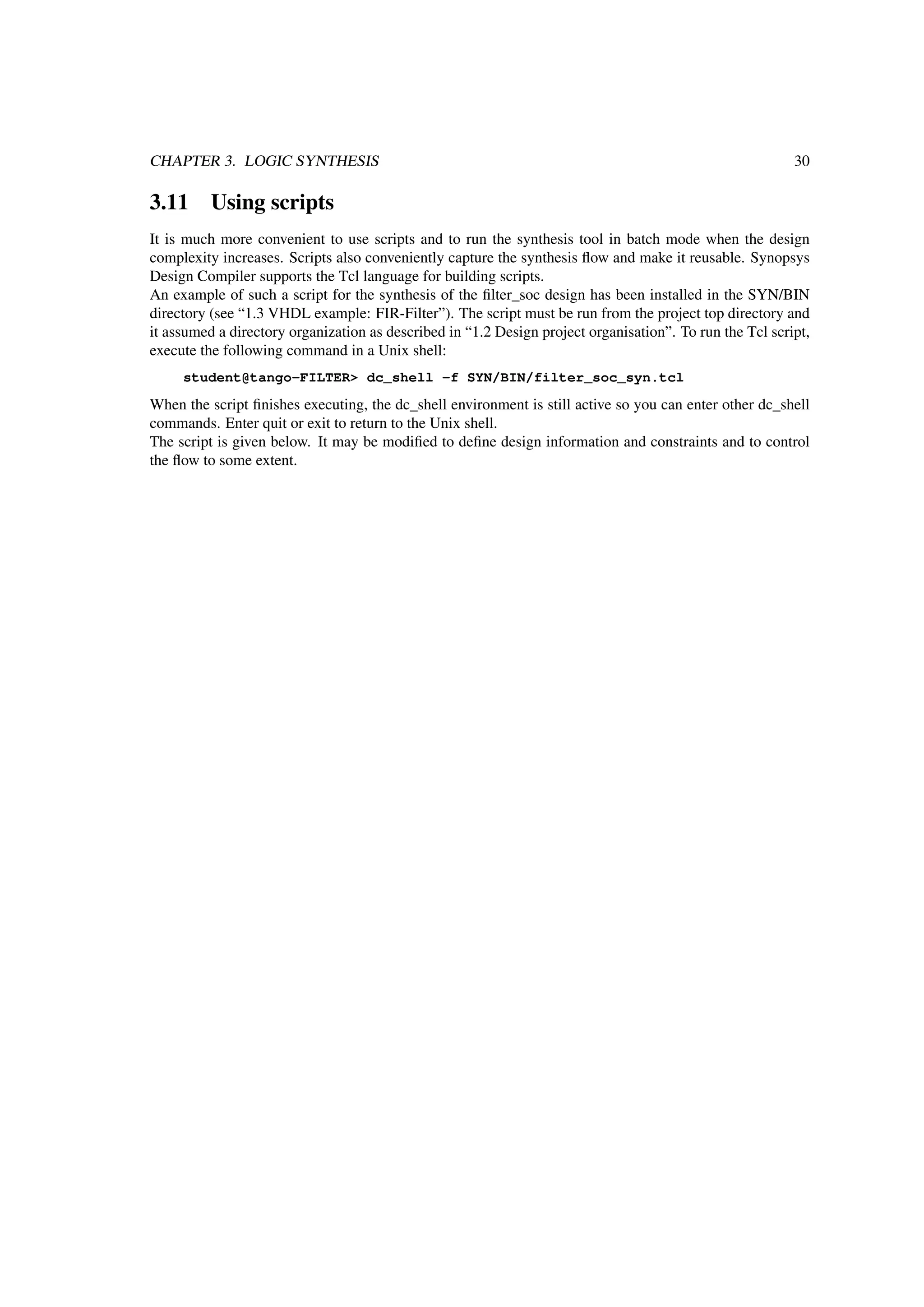 CHAPTER 3. LOGIC SYNTHESIS 30
3.11 Using scripts
It is much more convenient to use scripts and to run the synthesis tool in batch mode when the design
complexity increases. Scripts also conveniently capture the synthesis ﬂow and make it reusable. Synopsys
Design Compiler supports the Tcl language for building scripts.
An example of such a script for the synthesis of the ﬁlter_soc design has been installed in the SYN/BIN
directory (see “1.3 VHDL example: FIR-Filter”). The script must be run from the project top directory and
it assumed a directory organization as described in “1.2 Design project organisation”. To run the Tcl script,
execute the following command in a Unix shell:
student@tango-FILTER> dc_shell -f SYN/BIN/filter_soc_syn.tcl
When the script ﬁnishes executing, the dc_shell environment is still active so you can enter other dc_shell
commands. Enter quit or exit to return to the Unix shell.
The script is given below. It may be modiﬁed to deﬁne design information and constraints and to control
the ﬂow to some extent.
 