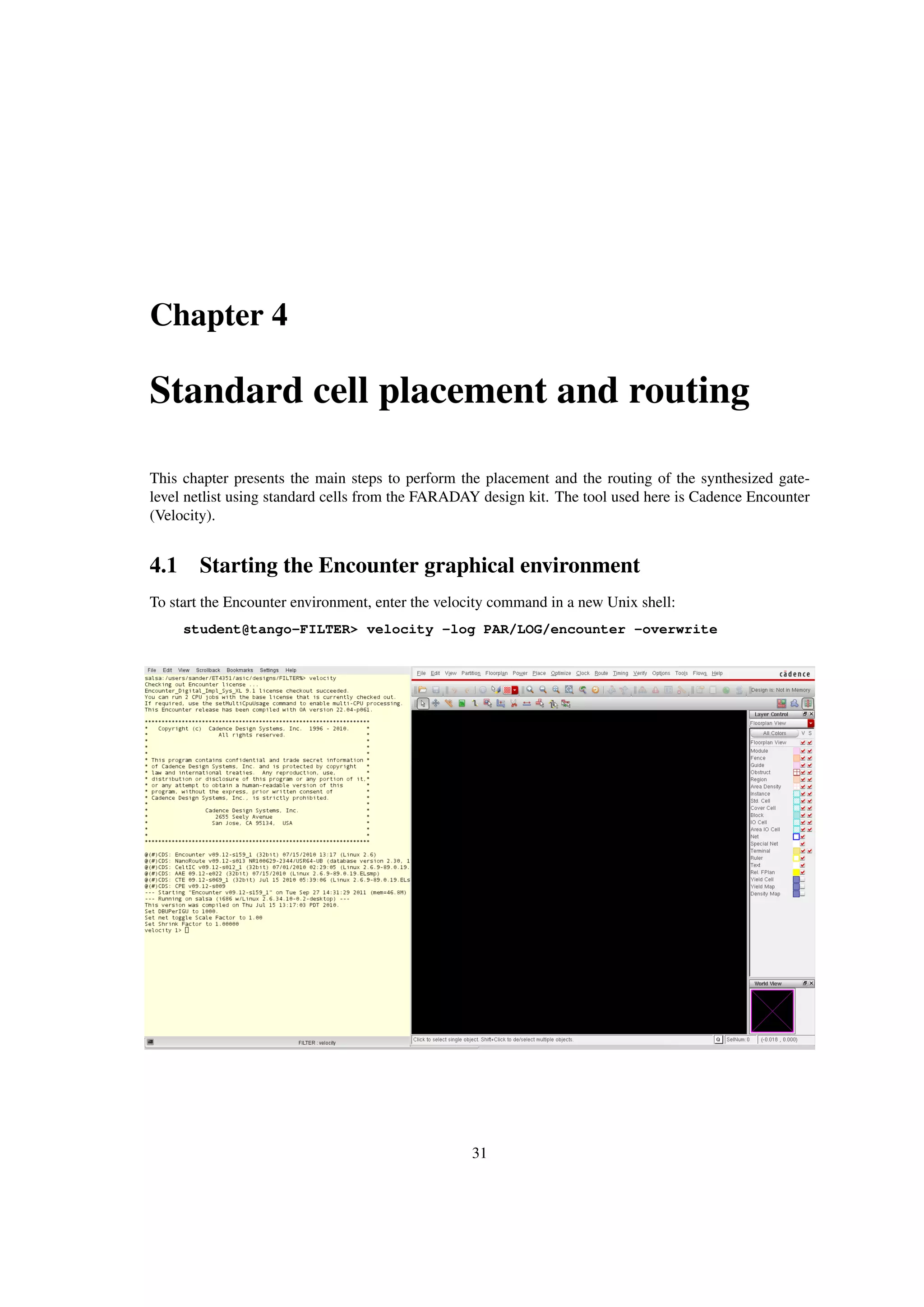 Chapter 4
Standard cell placement and routing
This chapter presents the main steps to perform the placement and the routing of the synthesized gate-
level netlist using standard cells from the FARADAY design kit. The tool used here is Cadence Encounter
(Velocity).
4.1 Starting the Encounter graphical environment
To start the Encounter environment, enter the velocity command in a new Unix shell:
student@tango-FILTER> velocity -log PAR/LOG/encounter -overwrite
31
 