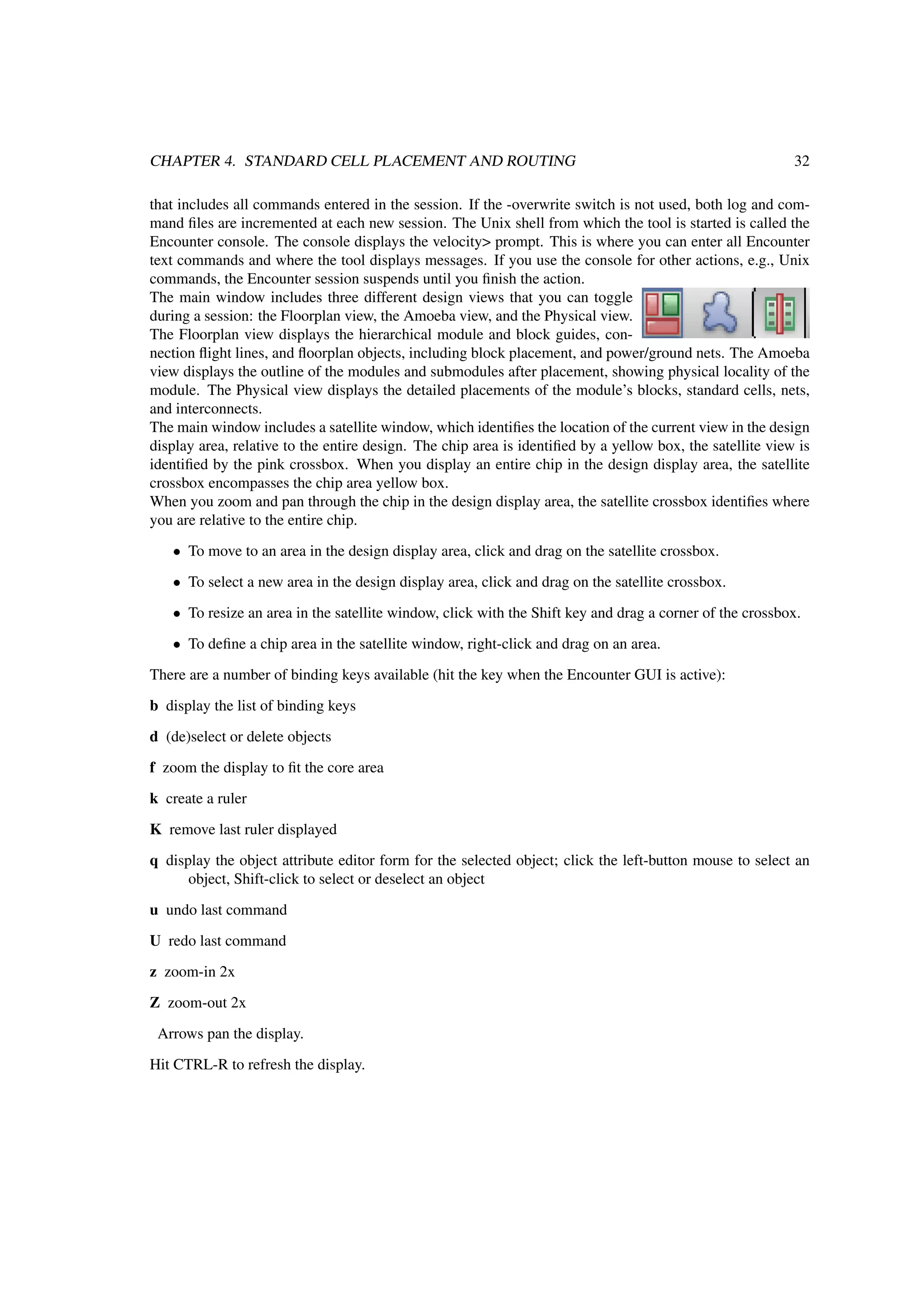 CHAPTER 4. STANDARD CELL PLACEMENT AND ROUTING 32
that includes all commands entered in the session. If the -overwrite switch is not used, both log and com-
mand ﬁles are incremented at each new session. The Unix shell from which the tool is started is called the
Encounter console. The console displays the velocity> prompt. This is where you can enter all Encounter
text commands and where the tool displays messages. If you use the console for other actions, e.g., Unix
commands, the Encounter session suspends until you ﬁnish the action.
The main window includes three different design views that you can toggle
during a session: the Floorplan view, the Amoeba view, and the Physical view.
The Floorplan view displays the hierarchical module and block guides, con-
nection ﬂight lines, and ﬂoorplan objects, including block placement, and power/ground nets. The Amoeba
view displays the outline of the modules and submodules after placement, showing physical locality of the
module. The Physical view displays the detailed placements of the module’s blocks, standard cells, nets,
and interconnects.
The main window includes a satellite window, which identiﬁes the location of the current view in the design
display area, relative to the entire design. The chip area is identiﬁed by a yellow box, the satellite view is
identiﬁed by the pink crossbox. When you display an entire chip in the design display area, the satellite
crossbox encompasses the chip area yellow box.
When you zoom and pan through the chip in the design display area, the satellite crossbox identiﬁes where
you are relative to the entire chip.
• To move to an area in the design display area, click and drag on the satellite crossbox.
• To select a new area in the design display area, click and drag on the satellite crossbox.
• To resize an area in the satellite window, click with the Shift key and drag a corner of the crossbox.
• To deﬁne a chip area in the satellite window, right-click and drag on an area.
There are a number of binding keys available (hit the key when the Encounter GUI is active):
b display the list of binding keys
d (de)select or delete objects
f zoom the display to ﬁt the core area
k create a ruler
K remove last ruler displayed
q display the object attribute editor form for the selected object; click the left-button mouse to select an
object, Shift-click to select or deselect an object
u undo last command
U redo last command
z zoom-in 2x
Z zoom-out 2x
Arrows pan the display.
Hit CTRL-R to refresh the display.
 