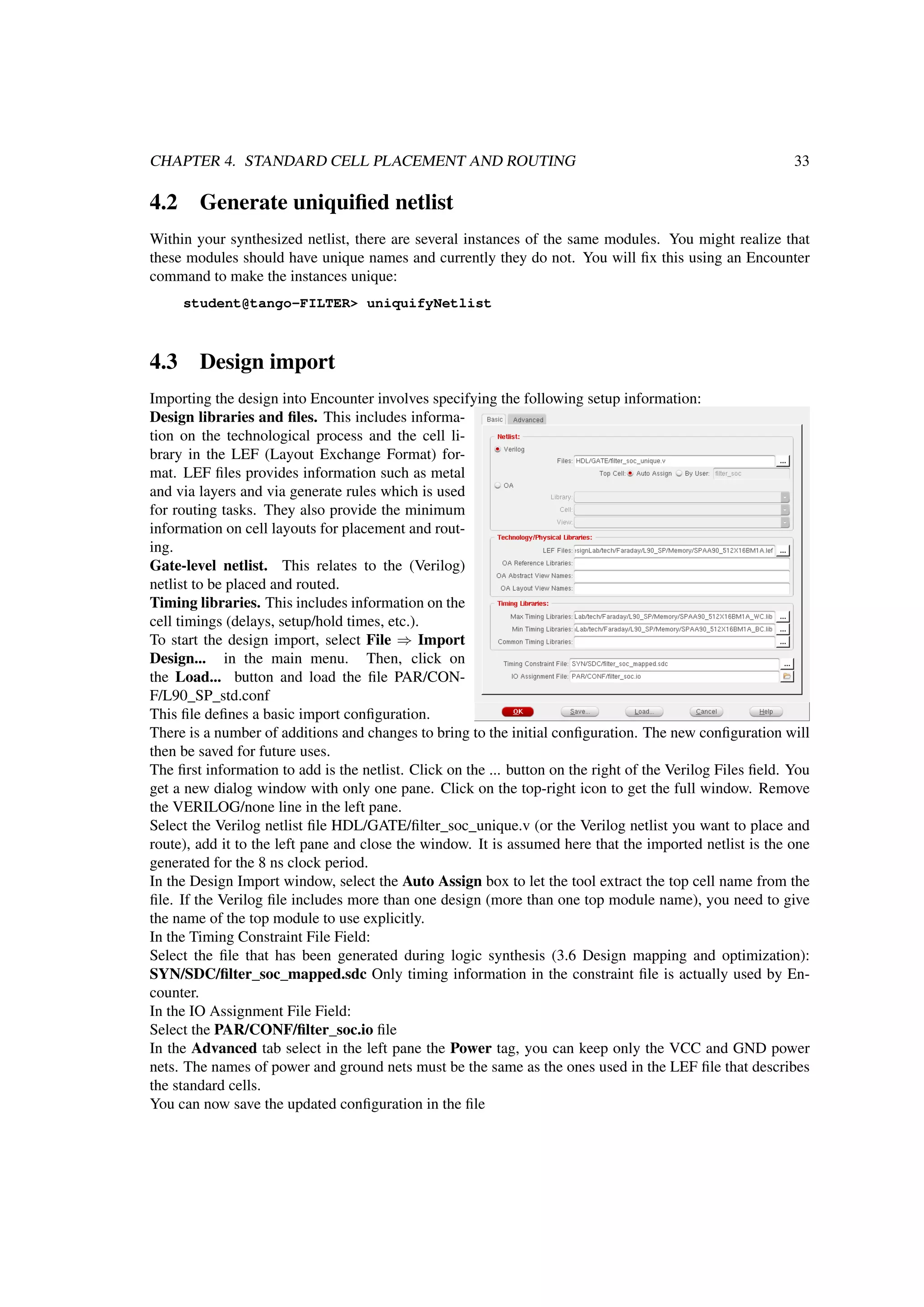 CHAPTER 4. STANDARD CELL PLACEMENT AND ROUTING 33
4.2 Generate uniquiﬁed netlist
Within your synthesized netlist, there are several instances of the same modules. You might realize that
these modules should have unique names and currently they do not. You will ﬁx this using an Encounter
command to make the instances unique:
student@tango-FILTER> uniquifyNetlist
4.3 Design import
Importing the design into Encounter involves specifying the following setup information:
Design libraries and ﬁles. This includes informa-
tion on the technological process and the cell li-
brary in the LEF (Layout Exchange Format) for-
mat. LEF ﬁles provides information such as metal
and via layers and via generate rules which is used
for routing tasks. They also provide the minimum
information on cell layouts for placement and rout-
ing.
Gate-level netlist. This relates to the (Verilog)
netlist to be placed and routed.
Timing libraries. This includes information on the
cell timings (delays, setup/hold times, etc.).
To start the design import, select File ⇒ Import
Design... in the main menu. Then, click on
the Load... button and load the ﬁle PAR/CON-
F/L90_SP_std.conf
This ﬁle deﬁnes a basic import conﬁguration.
There is a number of additions and changes to bring to the initial conﬁguration. The new conﬁguration will
then be saved for future uses.
The ﬁrst information to add is the netlist. Click on the ... button on the right of the Verilog Files ﬁeld. You
get a new dialog window with only one pane. Click on the top-right icon to get the full window. Remove
the VERILOG/none line in the left pane.
Select the Verilog netlist ﬁle HDL/GATE/ﬁlter_soc_unique.v (or the Verilog netlist you want to place and
route), add it to the left pane and close the window. It is assumed here that the imported netlist is the one
generated for the 8 ns clock period.
In the Design Import window, select the Auto Assign box to let the tool extract the top cell name from the
ﬁle. If the Verilog ﬁle includes more than one design (more than one top module name), you need to give
the name of the top module to use explicitly.
In the Timing Constraint File Field:
Select the ﬁle that has been generated during logic synthesis (3.6 Design mapping and optimization):
SYN/SDC/ﬁlter_soc_mapped.sdc Only timing information in the constraint ﬁle is actually used by En-
counter.
In the IO Assignment File Field:
Select the PAR/CONF/ﬁlter_soc.io ﬁle
In the Advanced tab select in the left pane the Power tag, you can keep only the VCC and GND power
nets. The names of power and ground nets must be the same as the ones used in the LEF ﬁle that describes
the standard cells.
You can now save the updated conﬁguration in the ﬁle
 