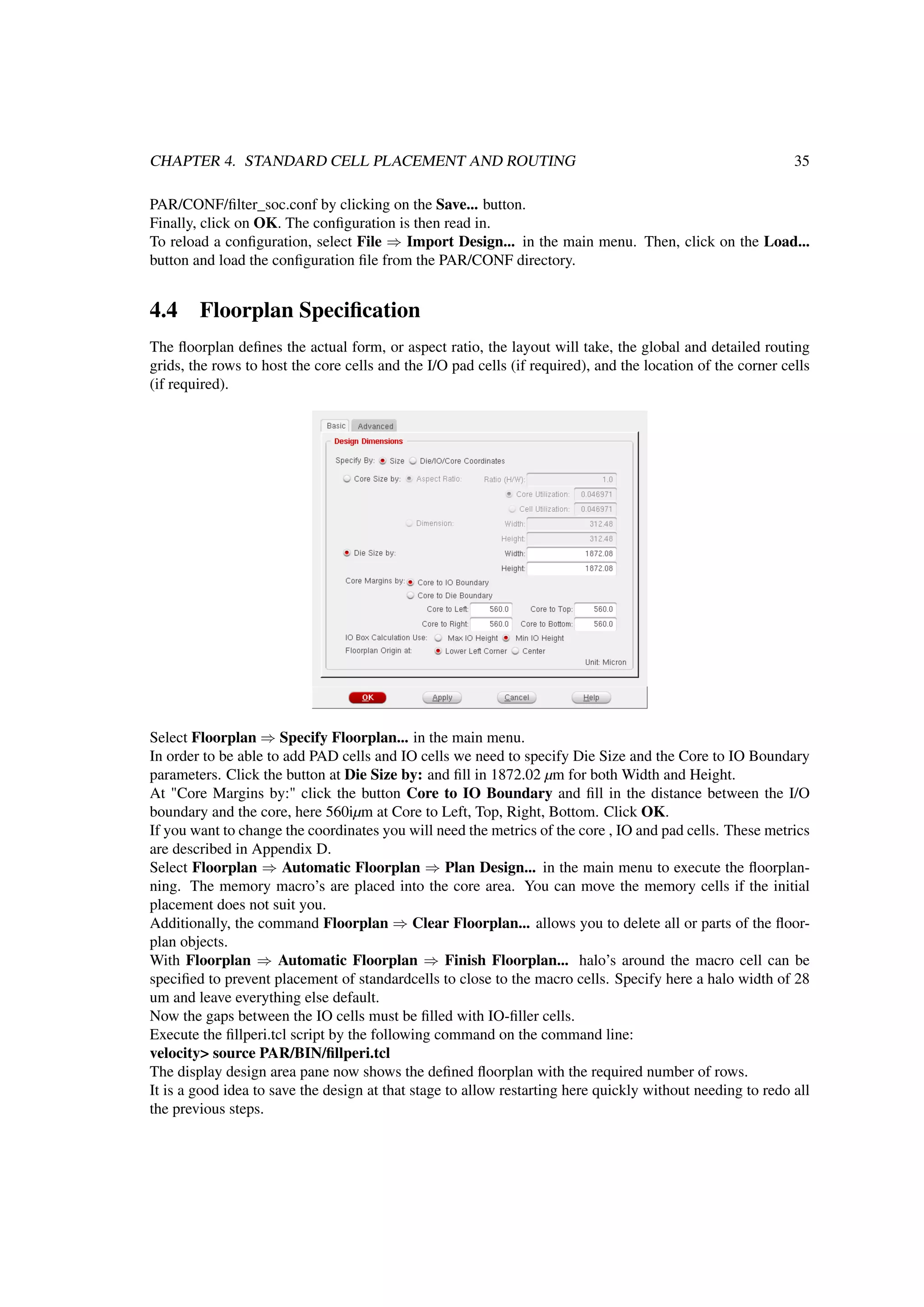 CHAPTER 4. STANDARD CELL PLACEMENT AND ROUTING 35
PAR/CONF/ﬁlter_soc.conf by clicking on the Save... button.
Finally, click on OK. The conﬁguration is then read in.
To reload a conﬁguration, select File ⇒ Import Design... in the main menu. Then, click on the Load...
button and load the conﬁguration ﬁle from the PAR/CONF directory.
4.4 Floorplan Speciﬁcation
The ﬂoorplan deﬁnes the actual form, or aspect ratio, the layout will take, the global and detailed routing
grids, the rows to host the core cells and the I/O pad cells (if required), and the location of the corner cells
(if required).
Select Floorplan ⇒ Specify Floorplan... in the main menu.
In order to be able to add PAD cells and IO cells we need to specify Die Size and the Core to IO Boundary
parameters. Click the button at Die Size by: and ﬁll in 1872.02 µm for both Width and Height.
At "Core Margins by:" click the button Core to IO Boundary and ﬁll in the distance between the I/O
boundary and the core, here 560iµm at Core to Left, Top, Right, Bottom. Click OK.
If you want to change the coordinates you will need the metrics of the core , IO and pad cells. These metrics
are described in Appendix D.
Select Floorplan ⇒ Automatic Floorplan ⇒ Plan Design... in the main menu to execute the ﬂoorplan-
ning. The memory macro’s are placed into the core area. You can move the memory cells if the initial
placement does not suit you.
Additionally, the command Floorplan ⇒ Clear Floorplan... allows you to delete all or parts of the ﬂoor-
plan objects.
With Floorplan ⇒ Automatic Floorplan ⇒ Finish Floorplan... halo’s around the macro cell can be
speciﬁed to prevent placement of standardcells to close to the macro cells. Specify here a halo width of 28
um and leave everything else default.
Now the gaps between the IO cells must be ﬁlled with IO-ﬁller cells.
Execute the ﬁllperi.tcl script by the following command on the command line:
velocity> source PAR/BIN/ﬁllperi.tcl
The display design area pane now shows the deﬁned ﬂoorplan with the required number of rows.
It is a good idea to save the design at that stage to allow restarting here quickly without needing to redo all
the previous steps.
 