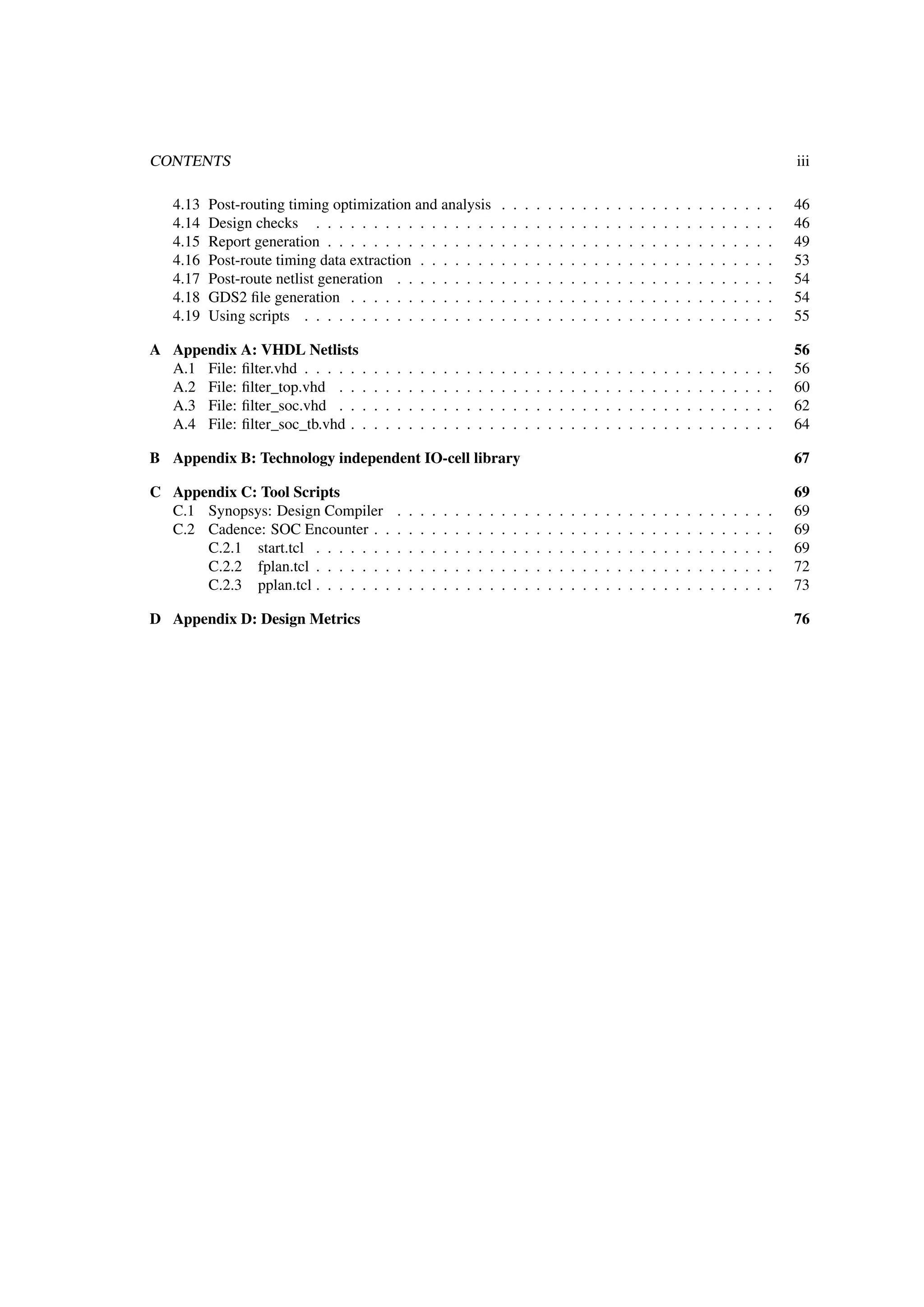 CONTENTS iii
4.13 Post-routing timing optimization and analysis . . . . . . . . . . . . . . . . . . . . . . . . 46
4.14 Design checks . . . . . . . . . . . . . . . . . . . . . . . . . . . . . . . . . . . . . . . . 46
4.15 Report generation . . . . . . . . . . . . . . . . . . . . . . . . . . . . . . . . . . . . . . . 49
4.16 Post-route timing data extraction . . . . . . . . . . . . . . . . . . . . . . . . . . . . . . . 53
4.17 Post-route netlist generation . . . . . . . . . . . . . . . . . . . . . . . . . . . . . . . . . 54
4.18 GDS2 ﬁle generation . . . . . . . . . . . . . . . . . . . . . . . . . . . . . . . . . . . . . 54
4.19 Using scripts . . . . . . . . . . . . . . . . . . . . . . . . . . . . . . . . . . . . . . . . . 55
A Appendix A: VHDL Netlists 56
A.1 File: ﬁlter.vhd . . . . . . . . . . . . . . . . . . . . . . . . . . . . . . . . . . . . . . . . . 56
A.2 File: ﬁlter_top.vhd . . . . . . . . . . . . . . . . . . . . . . . . . . . . . . . . . . . . . . 60
A.3 File: ﬁlter_soc.vhd . . . . . . . . . . . . . . . . . . . . . . . . . . . . . . . . . . . . . . 62
A.4 File: ﬁlter_soc_tb.vhd . . . . . . . . . . . . . . . . . . . . . . . . . . . . . . . . . . . . . 64
B Appendix B: Technology independent IO-cell library 67
C Appendix C: Tool Scripts 69
C.1 Synopsys: Design Compiler . . . . . . . . . . . . . . . . . . . . . . . . . . . . . . . . . 69
C.2 Cadence: SOC Encounter . . . . . . . . . . . . . . . . . . . . . . . . . . . . . . . . . . . 69
C.2.1 start.tcl . . . . . . . . . . . . . . . . . . . . . . . . . . . . . . . . . . . . . . . . 69
C.2.2 fplan.tcl . . . . . . . . . . . . . . . . . . . . . . . . . . . . . . . . . . . . . . . . 72
C.2.3 pplan.tcl . . . . . . . . . . . . . . . . . . . . . . . . . . . . . . . . . . . . . . . . 73
D Appendix D: Design Metrics 76
 