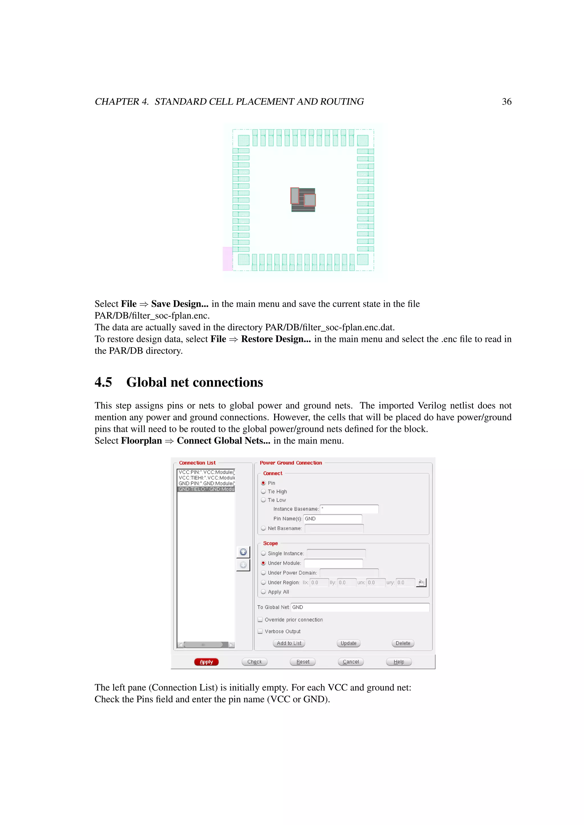 CHAPTER 4. STANDARD CELL PLACEMENT AND ROUTING 36
Select File ⇒ Save Design... in the main menu and save the current state in the ﬁle
PAR/DB/ﬁlter_soc-fplan.enc.
The data are actually saved in the directory PAR/DB/ﬁlter_soc-fplan.enc.dat.
To restore design data, select File ⇒ Restore Design... in the main menu and select the .enc ﬁle to read in
the PAR/DB directory.
4.5 Global net connections
This step assigns pins or nets to global power and ground nets. The imported Verilog netlist does not
mention any power and ground connections. However, the cells that will be placed do have power/ground
pins that will need to be routed to the global power/ground nets deﬁned for the block.
Select Floorplan ⇒ Connect Global Nets... in the main menu.
The left pane (Connection List) is initially empty. For each VCC and ground net:
Check the Pins ﬁeld and enter the pin name (VCC or GND).
 