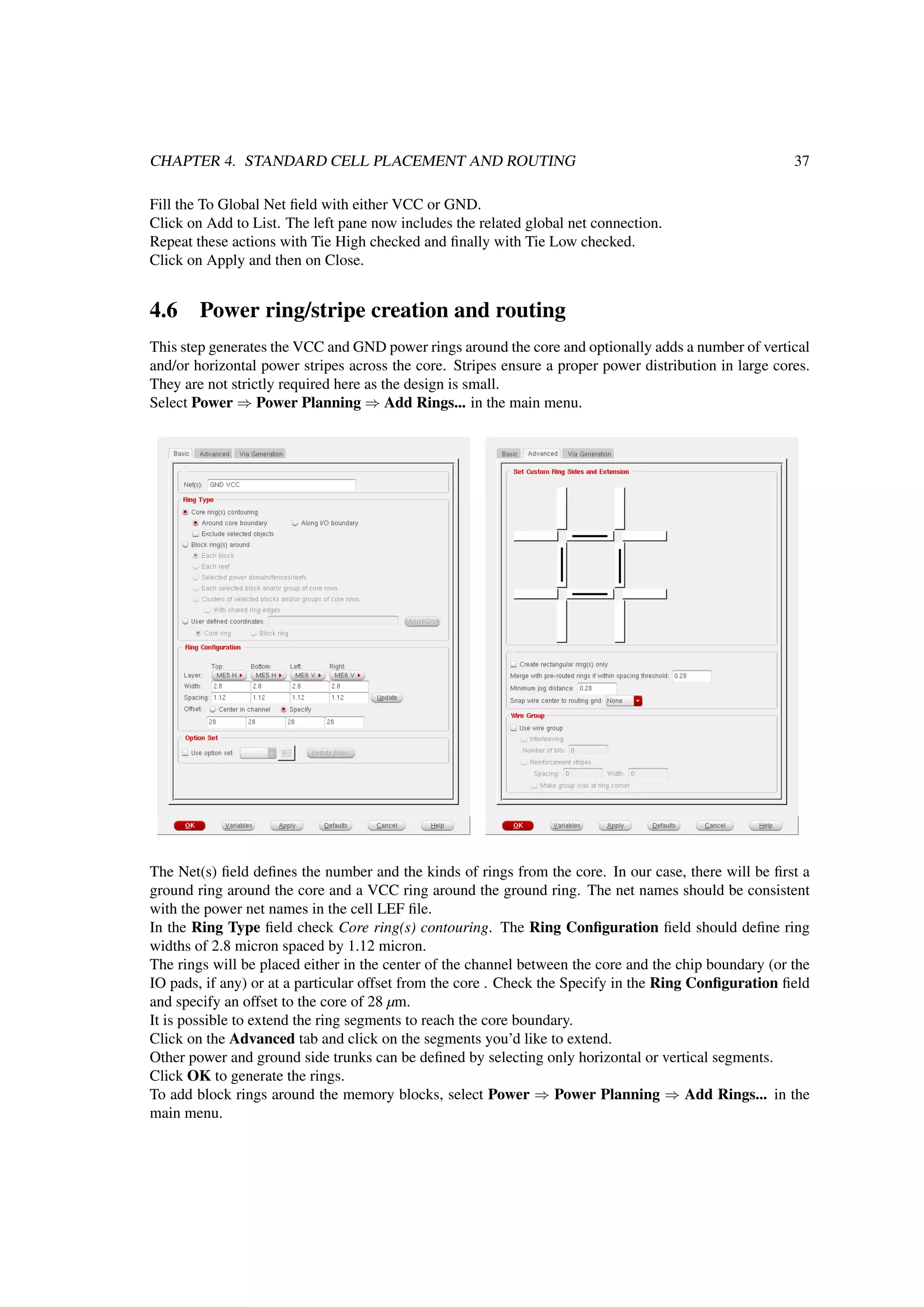 CHAPTER 4. STANDARD CELL PLACEMENT AND ROUTING 37
Fill the To Global Net ﬁeld with either VCC or GND.
Click on Add to List. The left pane now includes the related global net connection.
Repeat these actions with Tie High checked and ﬁnally with Tie Low checked.
Click on Apply and then on Close.
4.6 Power ring/stripe creation and routing
This step generates the VCC and GND power rings around the core and optionally adds a number of vertical
and/or horizontal power stripes across the core. Stripes ensure a proper power distribution in large cores.
They are not strictly required here as the design is small.
Select Power ⇒ Power Planning ⇒ Add Rings... in the main menu.
The Net(s) ﬁeld deﬁnes the number and the kinds of rings from the core. In our case, there will be ﬁrst a
ground ring around the core and a VCC ring around the ground ring. The net names should be consistent
with the power net names in the cell LEF ﬁle.
In the Ring Type ﬁeld check Core ring(s) contouring. The Ring Conﬁguration ﬁeld should deﬁne ring
widths of 2.8 micron spaced by 1.12 micron.
The rings will be placed either in the center of the channel between the core and the chip boundary (or the
IO pads, if any) or at a particular offset from the core . Check the Specify in the Ring Conﬁguration ﬁeld
and specify an offset to the core of 28 µm.
It is possible to extend the ring segments to reach the core boundary.
Click on the Advanced tab and click on the segments you’d like to extend.
Other power and ground side trunks can be deﬁned by selecting only horizontal or vertical segments.
Click OK to generate the rings.
To add block rings around the memory blocks, select Power ⇒ Power Planning ⇒ Add Rings... in the
main menu.
 