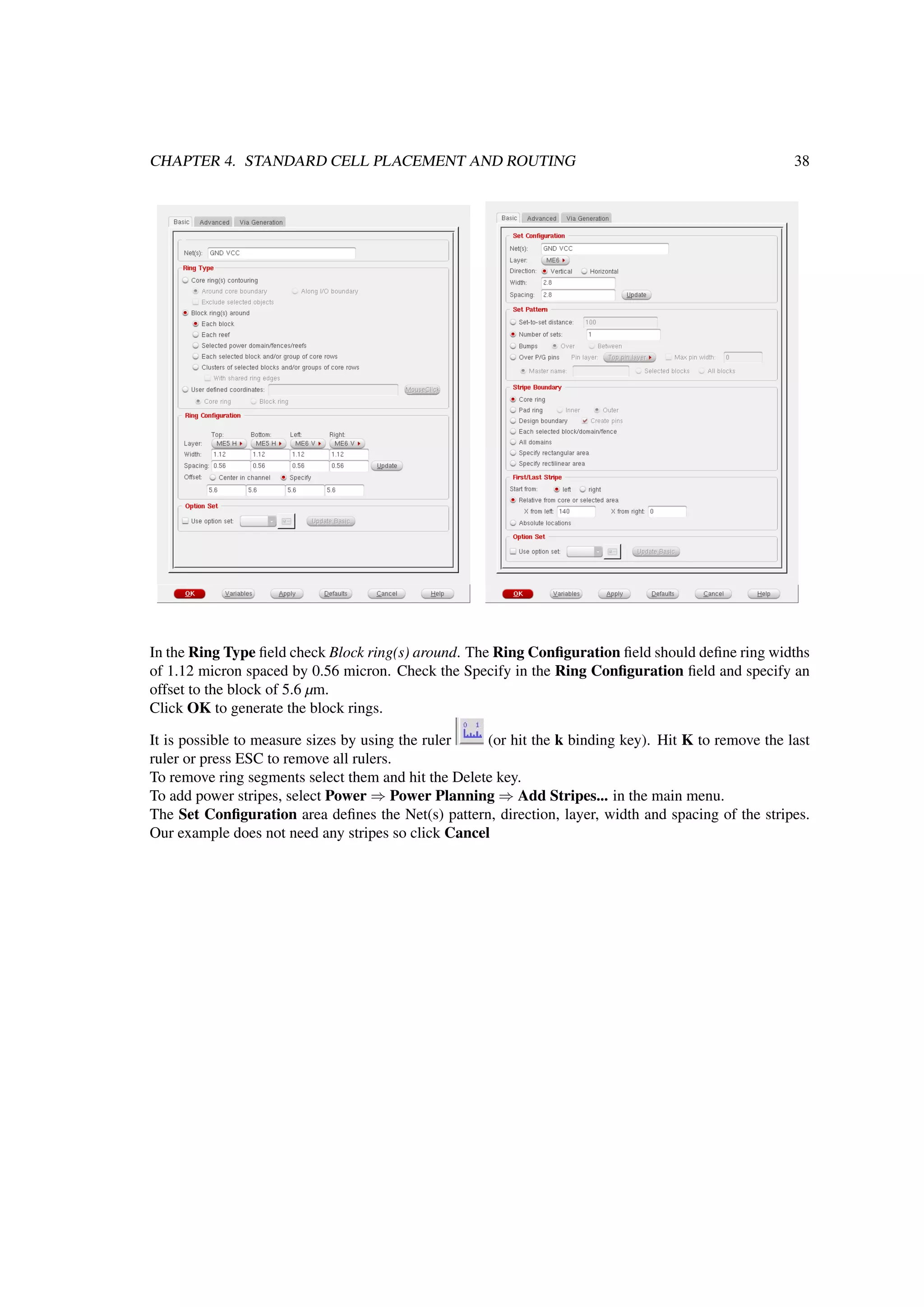 CHAPTER 4. STANDARD CELL PLACEMENT AND ROUTING 38
In the Ring Type ﬁeld check Block ring(s) around. The Ring Conﬁguration ﬁeld should deﬁne ring widths
of 1.12 micron spaced by 0.56 micron. Check the Specify in the Ring Conﬁguration ﬁeld and specify an
offset to the block of 5.6 µm.
Click OK to generate the block rings.
It is possible to measure sizes by using the ruler (or hit the k binding key). Hit K to remove the last
ruler or press ESC to remove all rulers.
To remove ring segments select them and hit the Delete key.
To add power stripes, select Power ⇒ Power Planning ⇒ Add Stripes... in the main menu.
The Set Conﬁguration area deﬁnes the Net(s) pattern, direction, layer, width and spacing of the stripes.
Our example does not need any stripes so click Cancel
 