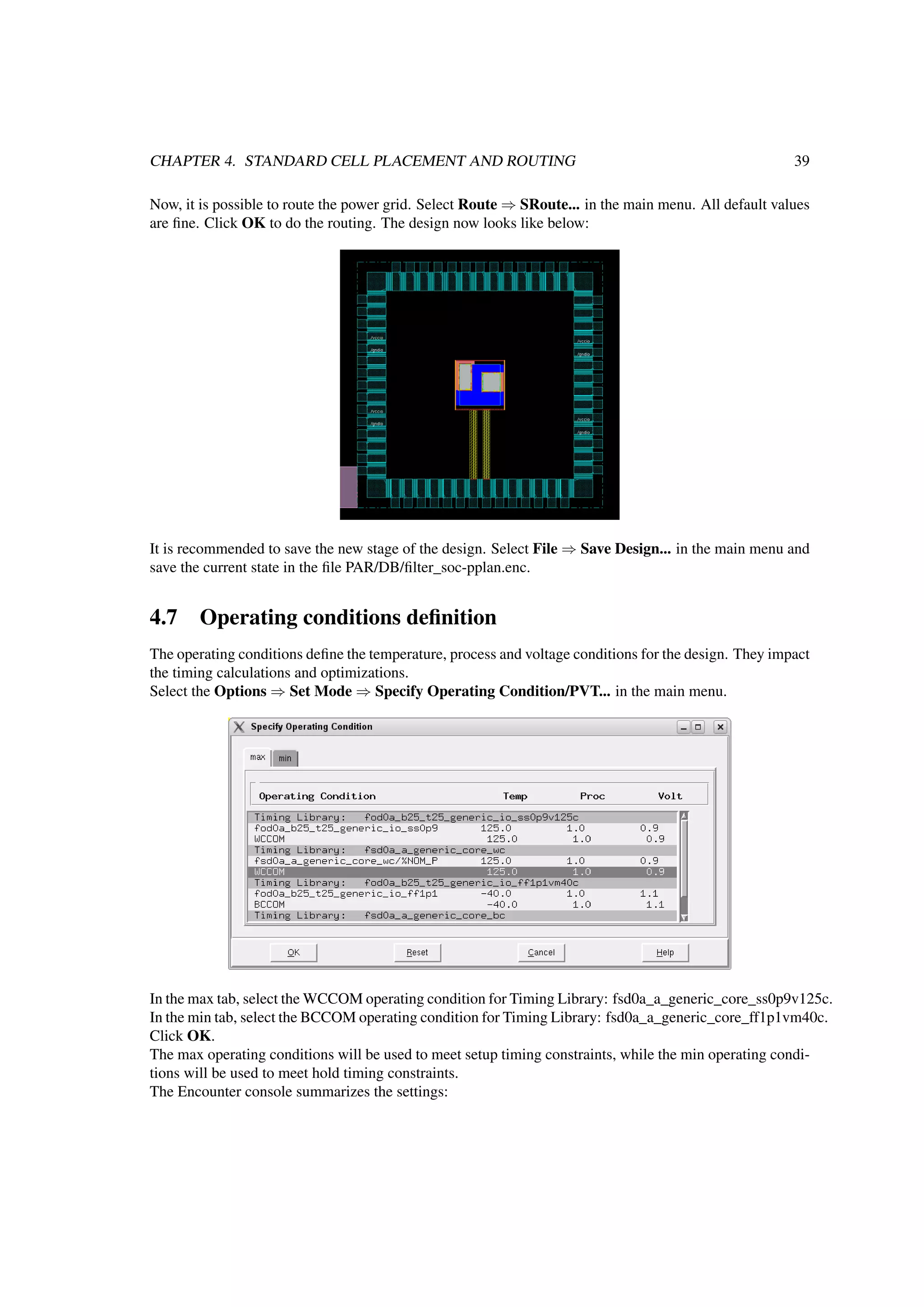 CHAPTER 4. STANDARD CELL PLACEMENT AND ROUTING 39
Now, it is possible to route the power grid. Select Route ⇒ SRoute... in the main menu. All default values
are ﬁne. Click OK to do the routing. The design now looks like below:
It is recommended to save the new stage of the design. Select File ⇒ Save Design... in the main menu and
save the current state in the ﬁle PAR/DB/ﬁlter_soc-pplan.enc.
4.7 Operating conditions deﬁnition
The operating conditions deﬁne the temperature, process and voltage conditions for the design. They impact
the timing calculations and optimizations.
Select the Options ⇒ Set Mode ⇒ Specify Operating Condition/PVT... in the main menu.
In the max tab, select the WCCOM operating condition for Timing Library: fsd0a_a_generic_core_ss0p9v125c.
In the min tab, select the BCCOM operating condition for Timing Library: fsd0a_a_generic_core_ff1p1vm40c.
Click OK.
The max operating conditions will be used to meet setup timing constraints, while the min operating condi-
tions will be used to meet hold timing constraints.
The Encounter console summarizes the settings:
 