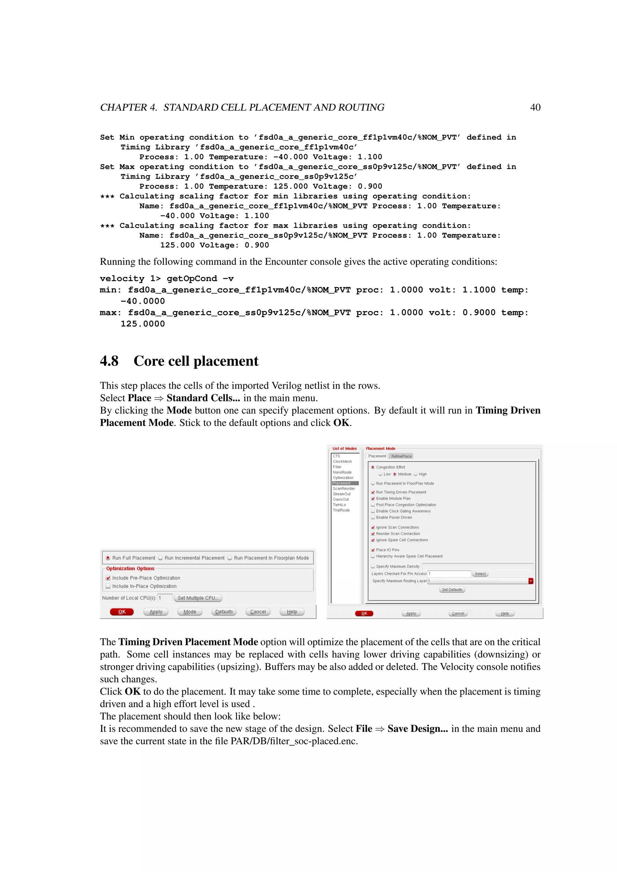 CHAPTER 4. STANDARD CELL PLACEMENT AND ROUTING 40
Set Min operating condition to ’fsd0a_a_generic_core_ff1p1vm40c/%NOM_PVT’ defined in
Timing Library ’fsd0a_a_generic_core_ff1p1vm40c’
Process: 1.00 Temperature: -40.000 Voltage: 1.100
Set Max operating condition to ’fsd0a_a_generic_core_ss0p9v125c/%NOM_PVT’ defined in
Timing Library ’fsd0a_a_generic_core_ss0p9v125c’
Process: 1.00 Temperature: 125.000 Voltage: 0.900
*** Calculating scaling factor for min libraries using operating condition:
Name: fsd0a_a_generic_core_ff1p1vm40c/%NOM_PVT Process: 1.00 Temperature:
-40.000 Voltage: 1.100
*** Calculating scaling factor for max libraries using operating condition:
Name: fsd0a_a_generic_core_ss0p9v125c/%NOM_PVT Process: 1.00 Temperature:
125.000 Voltage: 0.900
Running the following command in the Encounter console gives the active operating conditions:
velocity 1> getOpCond -v
min: fsd0a_a_generic_core_ff1p1vm40c/%NOM_PVT proc: 1.0000 volt: 1.1000 temp:
-40.0000
max: fsd0a_a_generic_core_ss0p9v125c/%NOM_PVT proc: 1.0000 volt: 0.9000 temp:
125.0000
4.8 Core cell placement
This step places the cells of the imported Verilog netlist in the rows.
Select Place ⇒ Standard Cells... in the main menu.
By clicking the Mode button one can specify placement options. By default it will run in Timing Driven
Placement Mode. Stick to the default options and click OK.
The Timing Driven Placement Mode option will optimize the placement of the cells that are on the critical
path. Some cell instances may be replaced with cells having lower driving capabilities (downsizing) or
stronger driving capabilities (upsizing). Buffers may be also added or deleted. The Velocity console notiﬁes
such changes.
Click OK to do the placement. It may take some time to complete, especially when the placement is timing
driven and a high effort level is used .
The placement should then look like below:
It is recommended to save the new stage of the design. Select File ⇒ Save Design... in the main menu and
save the current state in the ﬁle PAR/DB/ﬁlter_soc-placed.enc.
 