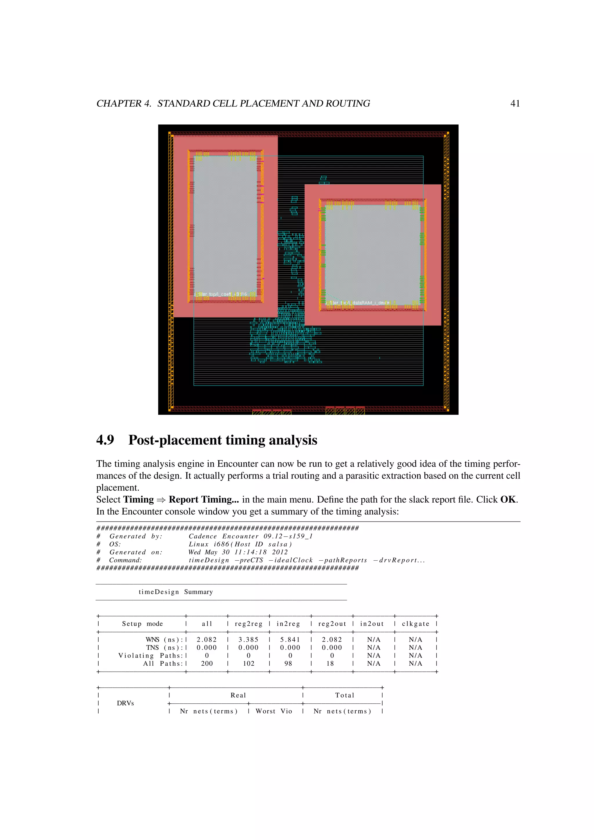 CHAPTER 4. STANDARD CELL PLACEMENT AND ROUTING 41
4.9 Post-placement timing analysis
The timing analysis engine in Encounter can now be run to get a relatively good idea of the timing perfor-
mances of the design. It actually performs a trial routing and a parasitic extraction based on the current cell
placement.
Select Timing ⇒ Report Timing... in the main menu. Deﬁne the path for the slack report ﬁle. Click OK.
In the Encounter console window you get a summary of the timing analysis:
###############################################################
# Generated by: Cadence Encounter 09 .12−s159_1
# OS: Linux i686 ( Host ID s a l s a )
# Generated on: Wed May 30 11 :14:18 2012
# Command: timeDesign −preCTS −idealClock −pathReports − d r v R e p o r t . . .
###############################################################
−−−−−−−−−−−−−−−−−−−−−−−−−−−−−−−−−−−−−−−−−−−−−−−−−−−−−−−−−−−−
timeDesign Summary
−−−−−−−−−−−−−−−−−−−−−−−−−−−−−−−−−−−−−−−−−−−−−−−−−−−−−−−−−−−−
+−−−−−−−−−−−−−−−−−−−−+−−−−−−−−−+−−−−−−−−−+−−−−−−−−−+−−−−−−−−−+−−−−−−−−−+−−−−−−−−−+
| Setup mode | a l l | reg2reg | in2reg | reg2out | in2out | c l k g a t e |
+−−−−−−−−−−−−−−−−−−−−+−−−−−−−−−+−−−−−−−−−+−−−−−−−−−+−−−−−−−−−+−−−−−−−−−+−−−−−−−−−+
| WNS ( ns ) : | 2 .082 | 3 .385 | 5 .841 | 2 .082 | N/A | N/A |
| TNS ( ns ) : | 0 .000 | 0 .000 | 0 .000 | 0 .000 | N/A | N/A |
| V i o l a t i n g P a t h s : | 0 | 0 | 0 | 0 | N/A | N/A |
| All P a t h s : | 200 | 102 | 98 | 18 | N/A | N/A |
+−−−−−−−−−−−−−−−−−−−−+−−−−−−−−−+−−−−−−−−−+−−−−−−−−−+−−−−−−−−−+−−−−−−−−−+−−−−−−−−−+
+−−−−−−−−−−−−−−−−+−−−−−−−−−−−−−−−−−−−−−−−−−−−−−−−+−−−−−−−−−−−−−−−−−−+
| | Real | Total |
| DRVs +−−−−−−−−−−−−−−−−−−+−−−−−−−−−−−−+−−−−−−−−−−−−−−−−−−|
| | Nr n e t s ( terms ) | Worst Vio | Nr n e t s ( terms ) |
 