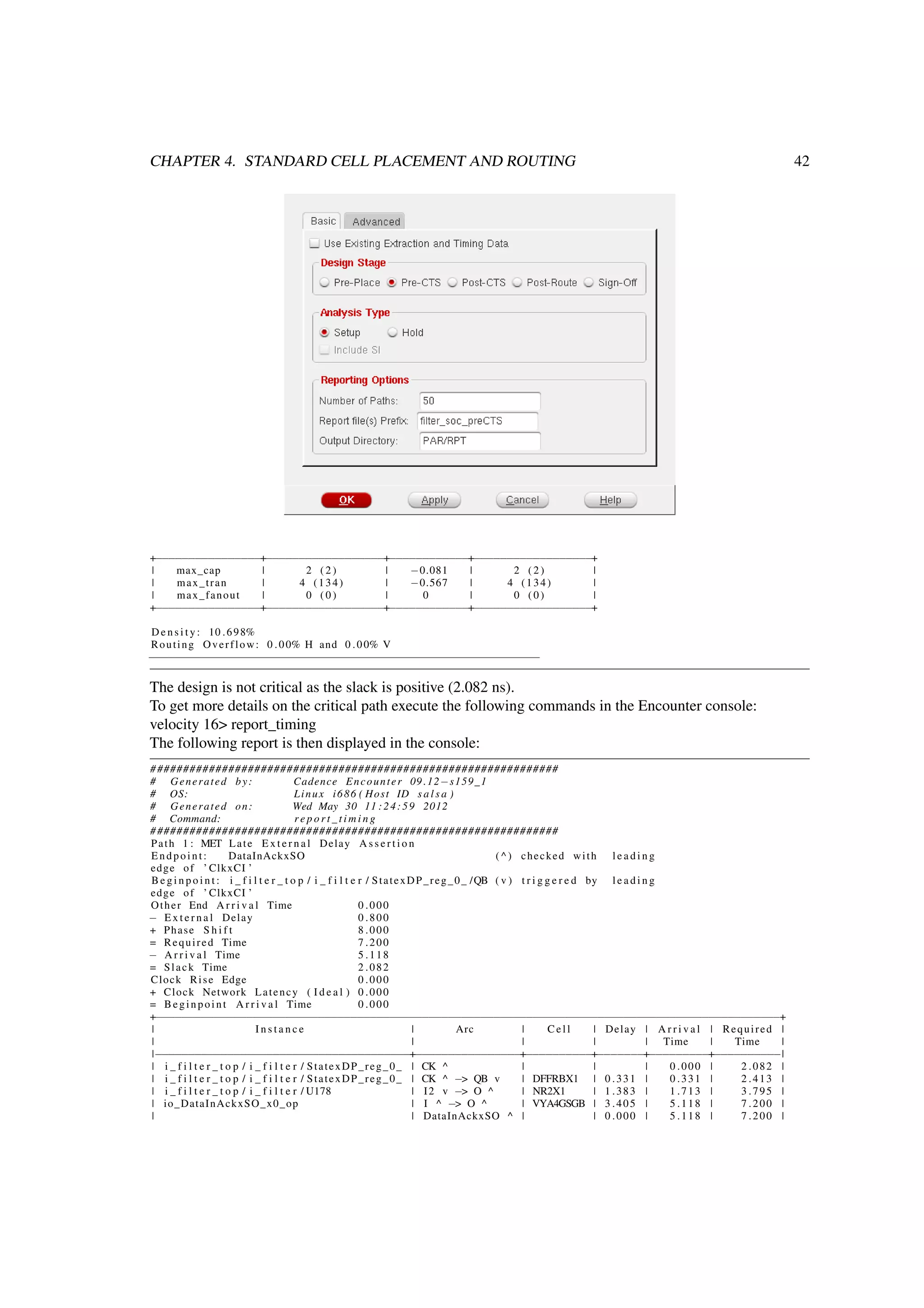 CHAPTER 4. STANDARD CELL PLACEMENT AND ROUTING 42
+−−−−−−−−−−−−−−−−+−−−−−−−−−−−−−−−−−−+−−−−−−−−−−−−+−−−−−−−−−−−−−−−−−−+
| max_cap | 2 ( 2 ) | −0.081 | 2 ( 2 ) |
| max_tran | 4 (134) | −0.567 | 4 (134) |
| max_fanout | 0 ( 0 ) | 0 | 0 ( 0 ) |
+−−−−−−−−−−−−−−−−+−−−−−−−−−−−−−−−−−−+−−−−−−−−−−−−+−−−−−−−−−−−−−−−−−−+
D e n s i t y : 10 .698%
Routing Overflow: 0 .00% H and 0 .00% V
−−−−−−−−−−−−−−−−−−−−−−−−−−−−−−−−−−−−−−−−−−−−−−−−−−−−−−−−−−−−
The design is not critical as the slack is positive (2.082 ns).
To get more details on the critical path execute the following commands in the Encounter console:
velocity 16> report_timing
The following report is then displayed in the console:
###############################################################
# Generated by: Cadence Encounter 09 .12−s159_1
# OS: Linux i686 ( Host ID s a l s a )
# Generated on: Wed May 30 11 :24:59 2012
# Command: r e p o r t _ t i m i n g
###############################################################
Path 1 : MET Late E x t e r n a l Delay A s s e r t i o n
Endpoint: DataInAckxSO ( ^ ) checked with l e a d i n g
edge of ’ ClkxCI ’
B e g i n p o i n t : i _ f i l t e r _ t o p / i _ f i l t e r / StatexDP_reg_0_ /QB ( v ) t r i g g e r e d by l e a d i n g
edge of ’ ClkxCI ’
Other End A r r i v a l Time 0 .000
− E x t e r n a l Delay 0 .800
+ Phase S h i f t 8 .000
= Required Time 7 .200
− A r r i v a l Time 5 .118
= Slack Time 2 .082
Clock Rise Edge 0 .000
+ Clock Network Latency ( I d e a l ) 0 .000
= Beginpoint A r r i v a l Time 0 .000
+−−−−−−−−−−−−−−−−−−−−−−−−−−−−−−−−−−−−−−−−−−−−−−−−−−−−−−−−−−−−−−−−−−−−−−−−−−−−−−−−−−−−−−−−−−−−−−−−+
| I n s t a n c e | Arc | Cell | Delay | A r r i v a l | Required |
| | | | | Time | Time |
|−−−−−−−−−−−−−−−−−−−−−−−−−−−−−−−−−−−−−−−+−−−−−−−−−−−−−−−−+−−−−−−−−−−+−−−−−−−+−−−−−−−−−+−−−−−−−−−−|
| i _ f i l t e r _ t o p / i _ f i l t e r / StatexDP_reg_0_ | CK ^ | | | 0 .000 | 2 .082 |
| i _ f i l t e r _ t o p / i _ f i l t e r / StatexDP_reg_0_ | CK ^ −> QB v | DFFRBX1 | 0 .331 | 0 .331 | 2 .413 |
| i _ f i l t e r _ t o p / i _ f i l t e r / U178 | I2 v −> O ^ | NR2X1 | 1 .383 | 1 .713 | 3 .795 |
| io_DataInAckxSO_x0_op | I ^ −> O ^ | VYA4GSGB | 3 .405 | 5 .118 | 7 .200 |
| | DataInAckxSO ^ | | 0 .000 | 5 .118 | 7 .200 |
 