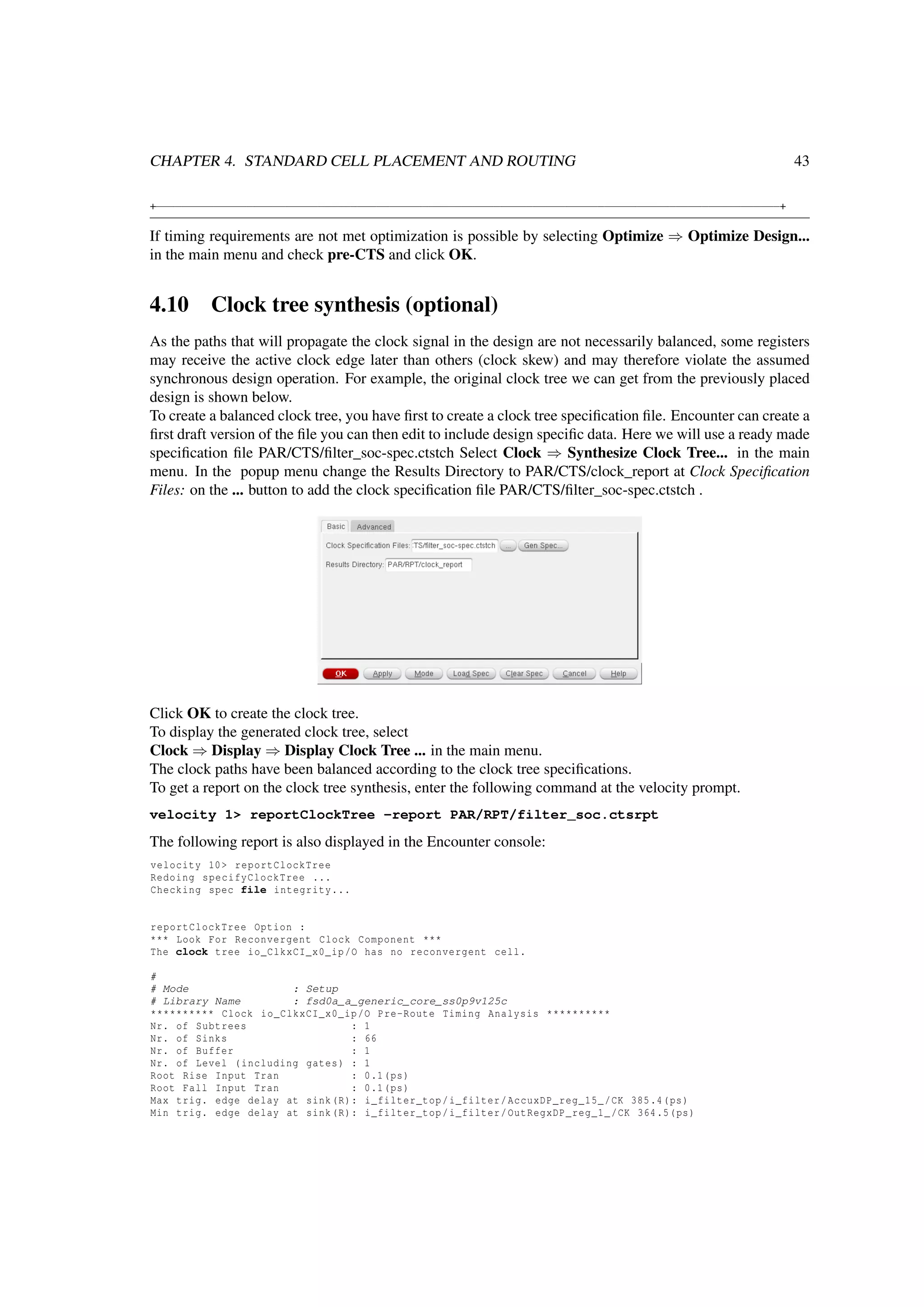 CHAPTER 4. STANDARD CELL PLACEMENT AND ROUTING 43
+−−−−−−−−−−−−−−−−−−−−−−−−−−−−−−−−−−−−−−−−−−−−−−−−−−−−−−−−−−−−−−−−−−−−−−−−−−−−−−−−−−−−−−−−−−−−−−−−+
If timing requirements are not met optimization is possible by selecting Optimize ⇒ Optimize Design...
in the main menu and check pre-CTS and click OK.
4.10 Clock tree synthesis (optional)
As the paths that will propagate the clock signal in the design are not necessarily balanced, some registers
may receive the active clock edge later than others (clock skew) and may therefore violate the assumed
synchronous design operation. For example, the original clock tree we can get from the previously placed
design is shown below.
To create a balanced clock tree, you have ﬁrst to create a clock tree speciﬁcation ﬁle. Encounter can create a
ﬁrst draft version of the ﬁle you can then edit to include design speciﬁc data. Here we will use a ready made
speciﬁcation ﬁle PAR/CTS/ﬁlter_soc-spec.ctstch Select Clock ⇒ Synthesize Clock Tree... in the main
menu. In the popup menu change the Results Directory to PAR/CTS/clock_report at Clock Speciﬁcation
Files: on the ... button to add the clock speciﬁcation ﬁle PAR/CTS/ﬁlter_soc-spec.ctstch .
Click OK to create the clock tree.
To display the generated clock tree, select
Clock ⇒ Display ⇒ Display Clock Tree ... in the main menu.
The clock paths have been balanced according to the clock tree speciﬁcations.
To get a report on the clock tree synthesis, enter the following command at the velocity prompt.
velocity 1> reportClockTree -report PAR/RPT/filter_soc.ctsrpt
The following report is also displayed in the Encounter console:
velocity 10> reportClockTree
Redoing specifyClockTree ...
Checking spec file integrity...
reportClockTree Option :
*** Look For Reconvergent Clock Component ***
The clock tree io_ClkxCI_x0_ip/O has no reconvergent cell.
#
# Mode : Setup
# Library Name : fsd0a_a_generic_core_ss0p9v125c
********** Clock io_ClkxCI_x0_ip/O Pre-Route Timing Analysis **********
Nr. of Subtrees : 1
Nr. of Sinks : 66
Nr. of Buffer : 1
Nr. of Level (including gates) : 1
Root Rise Input Tran : 0.1(ps)
Root Fall Input Tran : 0.1(ps)
Max trig. edge delay at sink(R): i_filter_top/i_filter/AccuxDP_reg_15_/CK 385.4(ps)
Min trig. edge delay at sink(R): i_filter_top/i_filter/OutRegxDP_reg_1_/CK 364.5(ps)
 